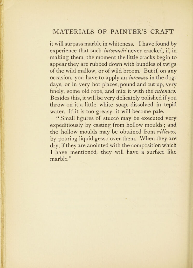 it will surpass marble in whiteness. I have found by experience that such intonachi never cracked, if, in making them, the moment the little cracks begin to appear they are rubbed down with bundles of twigs of the wild mallow, or of wild broom. But if, on any occasion, you have to apply an intonaco in the dog- days, or in very hot places, pound and cut up, very finely, some old rope, and mix it with the intonaco. Besides this, it will be very delicately polished if you throw on it a little white soap, dissolved in tepid water. If it is too greasy, it will become pale. “ Small figures of stucco may be executed very expeditiously by casting from hollow moulds; and the hollow' moulds may be obtained from rilievos, by pouring liquid gesso over them. When they are dry, if they are anointed with the composition which I have mentioned, they will have a surface like marble.”