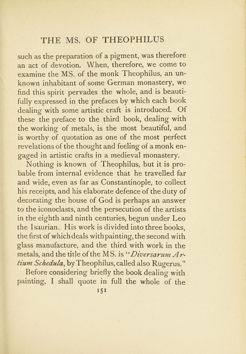 such as the preparation of a pigment, was therefore an act of devotion. When, therefore, we come to examine the MS. of the monk Theophilus, an un- known inhabitant of some German monastery, we find this spirit pervades the whole, and is beauti- fully expressed in the prefaces by which each book dealing- with some artistic craft is introduced. Of these the preface to the third book, dealing with the working of metals, is the most beautiful, and is worthy of quotation as one of the most perfect revelations of the thought and feeling of a monk en- gaged in artistic crafts in a medieval monastery. Nothing is known of Theophilus, but it is pro- bable from internal evidence that he travelled far and wide, even as far as Constantinople, to collect his receipts, and his elaborate defence of the duty of decorating the house of God is perhaps an answer to the iconoclasts, and the persecution of the artists in the eighth and ninth centuries, begun under Leo the I saurian. His work is divided into three books, the first of whichdeals with painting, the second with glass manufacture, and the third with work in the metals, and the title of the MS. is “ Diversarum Ar- tium Schedula, by Theophilus, called also Rugerus.” Before considering briefly the book dealing with painting, I shall quote in full the whole of the Hi