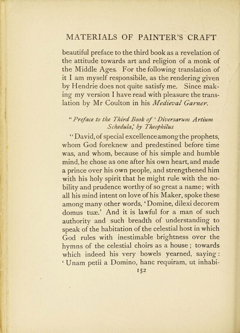 beautiful preface to the third book as a revelation of the attitude towards art and religion of a monk of the Middle Ages. For the following translation of it I am myself responsibile, as the rendering given by Hendrie does not quite satisfy me. Since mak- ing my version I have read with pleasure the trans- lation by Mr Coulton in his Medieval Garner. “ Preface to the Third Book of ‘ Diversarum Artium Schedula’ by Theophilus “David, of special excellenceamongthe prophets, whom God foreknew and predestined before time was, and whom, because of his simple and humble mind, he chose as one after his own heart, and made a prince over his own people, and strengthened him with his holy spirit that he might rule with the no- bility and prudence worthy of so great a name; with all his mind intent on love of his Maker, spoke these among many other words, ‘ Domine, dilexi decorem domus tuse.’ And it is lawful for a man of such authority and such breadth of understanding to speak of the habitation of the celestial host in which God rules with inestimable brightness over the hymns of the celestial choirs as a house ; towards which indeed his very bowels yearned, saying : * Unam petii a Domino, hanc requiram, ut inhabi-