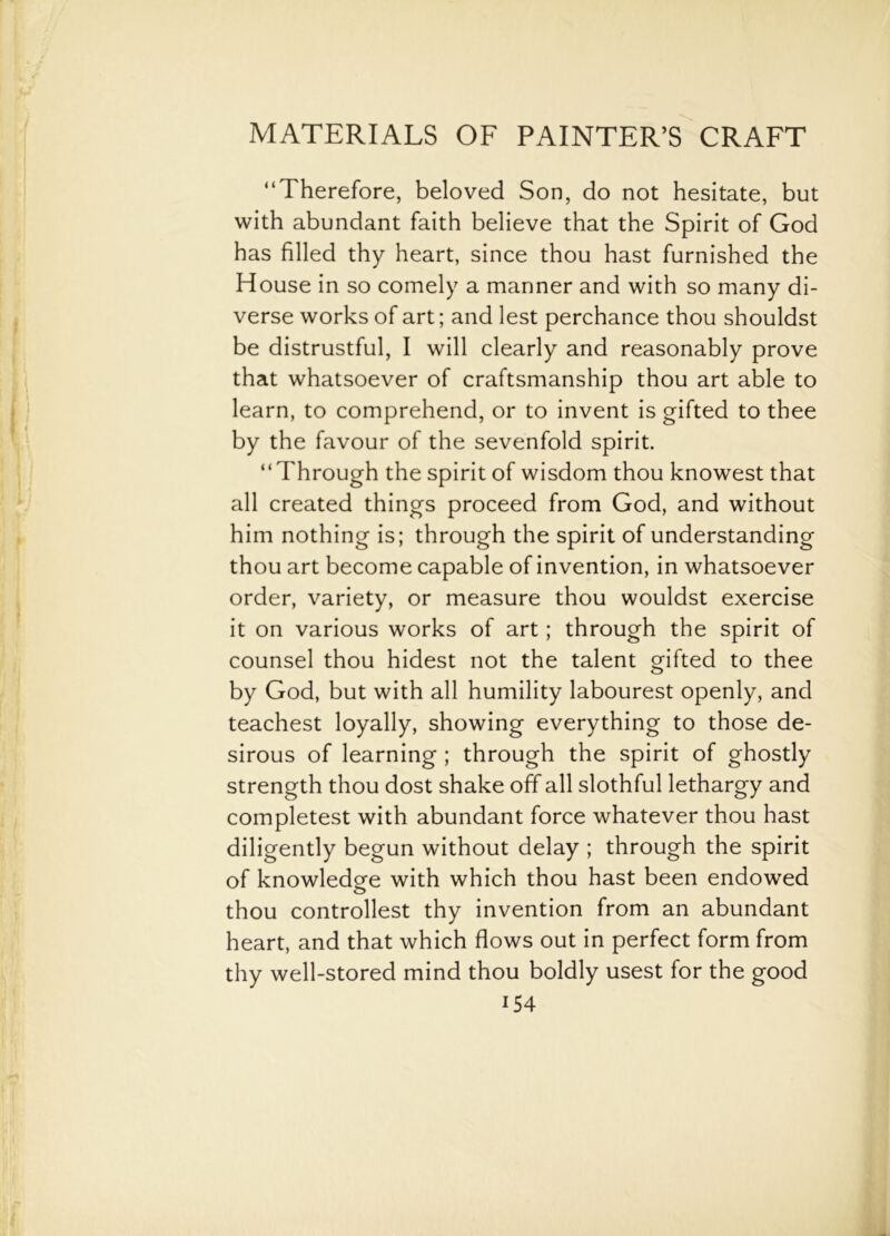 “Therefore, beloved Son, do not hesitate, but with abundant faith believe that the Spirit of God has filled thy heart, since thou hast furnished the House in so comely a manner and with so many di- verse works of art; and lest perchance thou shouldst be distrustful, I will clearly and reasonably prove that whatsoever of craftsmanship thou art able to learn, to comprehend, or to invent is gifted to thee by the favour of the sevenfold spirit. “Through the spirit of wisdom thou knowest that all created things proceed from God, and without him nothing is; through the spirit of understanding thou art become capable of invention, in whatsoever order, variety, or measure thou wouldst exercise it on various works of art; through the spirit of counsel thou hidest not the talent gifted to thee by God, but with all humility labourest openly, and teachest loyally, showing everything to those de- sirous of learning ; through the spirit of ghostly strength thou dost shake off all slothful lethargy and completest with abundant force whatever thou hast diligently begun without delay ; through the spirit of knowledge with which thou hast been endowed thou controllest thy invention from an abundant heart, and that which flows out in perfect form from thy well-stored mind thou boldly usest for the good