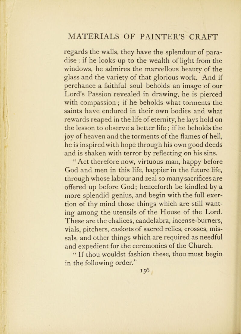 regards the walls, they have the splendour of para- dise ; if he looks up to the wealth of light from the windows, he admires the marvellous beauty of the glass and the variety of that glorious work. And if perchance a faithful soul beholds an image of our Lord’s Passion revealed in drawing, he is pierced with compassion ; if he beholds what torments the saints have endured in their own bodies and what rewards reaped in the life of eternity, he lays hold on the lesson to observe a better life ; if he beholds the joy of heaven and the torments of the flames of hell, he is inspired with hope through his own good deeds and is shaken with terror by reflecting on his sins. “ Act therefore now, virtuous man, happy before God and men in this life, happier in the future life, through whose labour and zeal so many sacrifices are offered up before God; henceforth be kindled by a more splendid genius, and begin with the full exer- tion of thy mind those things which are still want- ing among the utensils of the House of the Lord. These are the chalices, candelabra, incense-burners, vials, pitchers, caskets of sacred relics, crosses, mis- sals, and other things which are required as needful and expedient for the ceremonies of the Church. “ If thou wouldst fashion these, thou must begin in the following order.”