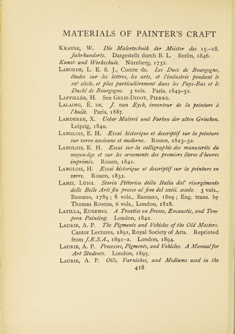 Krause, W. Die Malertechnik der Meister des 15.-18. Jahrhunderts. Dargestellt durch B. L. Berlin, 1846. Kunst- und Werkschule. Niirnberg, 1732. Laborde, L. E. S. J., Comte de. Les Dues de Bourgogne, etudes sur les lettres, les arts, et Pindustrie pendant le xve siecle, et plus particulilrement dans les Pays-Bas et le Duche de Bourgogne. 3 vols. Paris, 1849-52. Laffillee, H. See Gelis-Didot, Pierre. / Lalaing, E. de. J. van Dyck, inventeur de la peinture a Phuile. Paris, 1887. Landerer, X. Ueber Malerei und B'arben der alten Griechen. Leipzig, 1840. Langlois, E. H. Dssai historique et descriptif sur la peinture sur verre a?icienne et moderne. Rouen, 1823-32. Langlois, E. H. Dssai sur la calligraphic des manuscrits du moyen-age et sur les ornements des premiers livres d'heures imprimis. Rouen, 1841. Langlois, H. Dssai historique et descriptif sur la peinture en verre. Rouen, 1832. Lanzi, Luigi. Storia Pittorica della Italia daP risorgimento delle Belle Arti fin presso al fine del xviii. secolo. 3 vols., Bassano, 1789; 6 vols., Bassano, 1809; Eng. trans. by Thomas Roscoe, 6 vols., London, 1828. Latilla, Eugenio. A Treatise on Fresco, Dncaustic, and Tem- pera Painting. London, 1842. Laurie, A. P. The Pigments and Vehicles of the Old Masters. Cantor Lectures, 1891, Royal Society of Arts. Reprinted from f.R.S.A., 1891-2. London, 1894. Laurie, A. P. Processes, Pigments, and Vehicles. A Manualfor Art Students. London, 1895. Laurie, A. P. Oils, Varnishes, and Mediums used in the