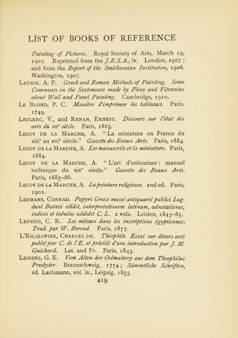 Painting of Pictures. Royal Society of Arts, March 19, 1907. Reprinted from the J.R.S.A., lv. London, 1907 ; and from the Report of the Smithsonian Institution, 1906. Washington, 1907. Laurie, A. P. Greek and Roman Methods of Painting. Some Comments on the Statements made by Pliny and Vitruvius about Wall and Panel Painting. Cambridge, 1910. Le Blond, P. C. Maniere dl imprinter les tableaux. Paris, 1749. Leclerc, V., and Renan, Ernest. Discours sur I'etat des arts du xve sihle. Paris, 1865. Lecoy de la Marche, A. “ La miniature en France du xiiie au xvie siecle.” Gazette des Beaux Arts. Paris, 1884. Lecoy de la Marche, A. Les manuscrits et la miniature. Paris, 1884. Lecoy de la Marche, A. “ L’art d’enluminer: manuel technique du xive siecle.” Gazette des Beaux Arts. Paris, 1885-86. Lecoy de la Marche, A. Lapeinture religieuse. 2nd ed. Paris, 1902. Leemans, Conrad. Papyri Grceci musei antiquariipublici Lug- duni Batavi edidit, interpretationem latinam, adnotationes, indices et tabulas addidit C. L. 2 vols. Leiden, 1843-85. Lepsius, C. R. Les m'etaux dans les inscriptions egyptiennes. Trad, par W. Berend. Paris, 1877. L’Escalopier, Charles de. Theophile. Essai sur divers arts publiipar C. de IE. et precede Tune introduction par J. M. Guichard. Lat. and Fr. Paris, 1843. Lessing, G. E. Vom Alien der Oelmalerey aus dem Theophilus Presbyter. Braunschweig, 1774; Sdmmtliche Schriften, ed. Lachmann, vol. ix., Leipzig, 1855.