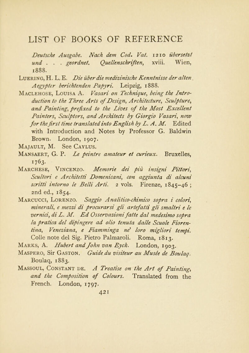 Deutsche Ausgabe. Nach dem Cod. Vat. 1210 iibersetzt und . . . geordnet. Quellenschriften, xviii. Wien, 1888. Luering, H. L. E. Die iiber die mcdizinische Kenntnisse der alten. Aegypter berichtenden Papyri. Leipzig, 1888. Maclehose, Louisa A. Vasari on 'Technique, being the Intro- duction to the Three Arcs of Design, Architecture, Sculpture, and Painting, prefixed to the Lives of the Most Excellent Painters, Sculptors, and Architects by Giorgio Vasari, now for the first time translated into English by L. A. M. Edited with Introduction and Notes by Professor G. Baldwin Brown. London, 1907. Majault, M. See Caylus. Mansaert, G. P. Le feintre amateur et curieux. Bruxelles, 1763. Marchese, Vincenzo. Memorie dei piu insigni Pittori, Scultori e Arc kite tti Domenicani, con aggiunta di alcuni scritti intorno le Belli Arti. 2 vols. Firenze, 1845-46 ; 2nd ed., 1854. Marcucci, Lorenzo. Saggio Analitico-chimico sopra i colori’, minerali, e mezzi di procurarsi gli artefatti gli smaltri e le vernici, di Z. M. Ed Osservazioni fatte dal medesimo sopra la pratica del dipingere ad olio tenuta dalle Scuole Fiore7i- tina, Veneziana, e Fiamminga nd loro migliori tempi. Colle note del Sig. Pietro Palmaroli. Roma, 1813. Marks, A. Hubert and John van Eyck. London, 1903. Maspero, Sir Gaston. Guide du visiteur au Musle de Boulaq. Boulaq, 1883. Massoul, Constant de. A Treatise on the Art of Painting, and the Co7nposition of Colours. Translated from the French. London, 1797.