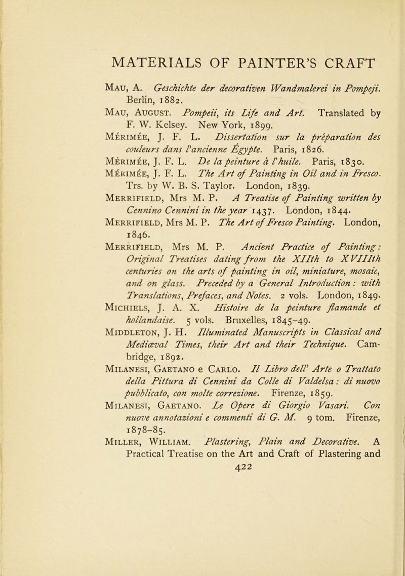 Mau, A. Geschichte der decorativen Wandmalerei in Pompeji. Berlin, 1882. Mau, August. Pompeii, its Life and Art. Translated by F. W. Kelsey. New York, 1899. Merimee, J. F. L. Dissertation sur la preparation des * couleurs dans Pancienne Egypte. Paris, 1826. Merim£e, J. F. L. De la peinture a Phuile. Paris, 1830. Merimee, J. F. L. The Art of Painting in Oil and in Fresco. Trs. by W. B. S. Taylor. London, 1839. Merrifield, Mrs M. P. A Treatise of Painting written by Cennino Cennini in the year 1437. London, 1844. Merrifield, Mrs M. P. The Art of Fresco Painting. London, 1846. Merrifield, Mrs M. P. Ancient Practice of Painting: Original Treatises dating from the Xllth to X VUIth centuries on the arts of painting in oil, miniature, mosaic, and on glass. Preceded by a General Introduction : with Translations, Prefaces, and Notes. 2 vols. London, 1849. Mich 1 els, J. A. X. Histoire de la peinture flamande et hollandaise. 5 vols. Bruxelles, 1845-49. Middleton, J. H. Illuminated Manuscripts in Classical and Mediceval Times, their Art and their Technique. Cam- bridge, 1892. Milanesi, Gaetano e Carlo. II Libro delP Arte o Trattato della Pittura di Cennini da Colie di Valdelsa: di nuovo pubblicato, con molte correzione. Firenze, 1859. Milanesi, Gaetano. Le Opere di Giorgio Vasari. Con nuove annotazioni e commenti di G. M. 9 tom. Firenze, 1878-85. Miller, William. Plastering, Plain and Decorative. A Practical Treatise on the Art and Craft of Plastering and
