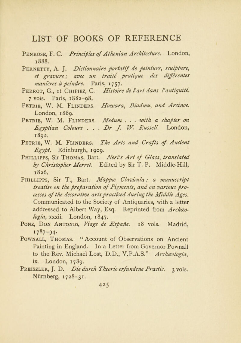 Penrose, F. C. Principles of Athenian Architecture. London, 1888. Pernetty, A. J. Dictionnaire port at if de peinture, sculpture, et gravure; avec un traite pratique des differentes manures a peindre. Paris, 1757. Perrot, G., et Chipiez, C. Histoire de Part dans Vantiquiti. 7 vols. Paris, 1882-98. Petrie, W. M. Flinders. Hawara, Piadmu, and Arsinoe. London, 1889. Petrie, W. M. Flinders. Medum . . . with a chapter on Egyptian Colours . . . Dr J. IV. Russell. London, 1892. Petrie, W. M. Flinders. The Arts and Crafts of Ancient Egypt. Edinburgh, 1909. Phillipps, Sir Thomas, Bart. Nerds Art of Glass, translated by Christopher Merret. Edited by Sir T. P. Middle-Hill, 1826. Phillipps, Sir T., Bart. Mappce Clavicula: a manuscript treatise on the preparation of Pigments, and on various pro- cesses of the decorative arts practised during the Middle Ages. Communicated to the Society of Antiquaries, with a letter addressed to Albert Way, Esq. Reprinted from Archao- logia, xxxii. London, 1847. Ponz, Don Antonio, Viage de Espahe. 18 vols. Madrid, 1787-94. Pownall, Thomas. “Account of Observations on Ancient Painting in England. In a Letter from Governor Pownall to the Rev. Michael Lost, D.D., V.P.A.S.” Archceologia, ix. London, 1789. Preiszler, J. D. Die durch Theorie erfundene Practic. 3 vols. Niimberg, 1728-31.