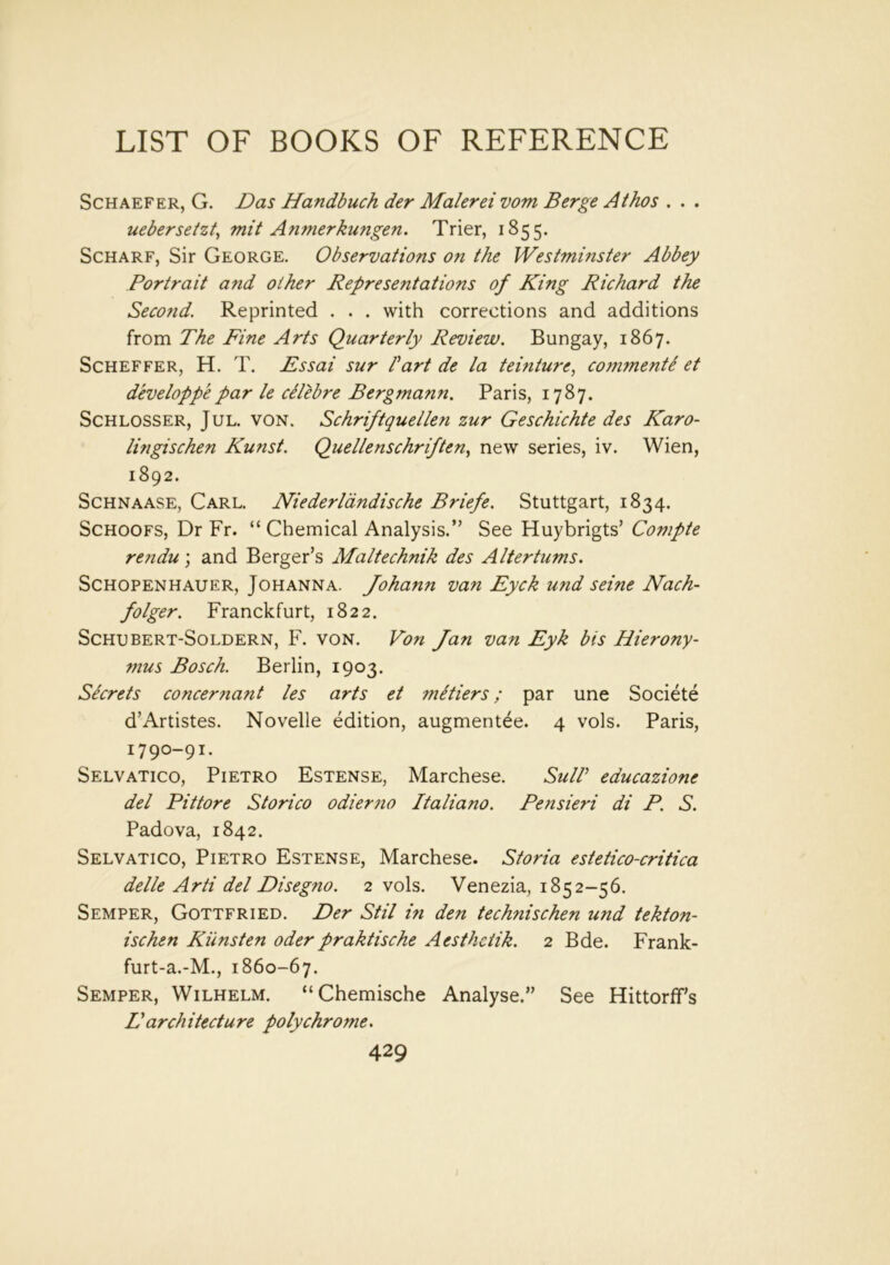 Schaefer, G. Das Handbuch der Malerei vom Berge Athos . . . uebersetzt, mit A?imerkungen. Trier, 1855. Scharf, Sir George. Observations on the Westminster Abbey Portrait and other Representations of King Richard the Second. Reprinted . . . with corrections and additions from The Fine Arts Quarterly Review. Bungay, 1867. Scheffer, H. T. Essai sur fart de la teinture, conimente et developpepar le dlebre Bergmann. Paris, 1787. Schlosser, Jul. von. Schriftquellen zur Geschichte des Karo- lingischen Kunst. Quellenschriften, new series, iv. Wien, 1892. Schnaase, Carl. Niederlandische Briefe. Stuttgart, 1834. Schoofs, Dr Fr. “ Chemical Analysis.” See Huybrigts’ Compte rendu ; and Berger’s Maltechnik des Altertums. Schopenhauer, Johanna. Johann van Eyck und seine Nach- folger. Franckfurt, 1822. Schubert-Soldern, F. von. Von Jan van Eyk bis Hierony- mus Bosch. Berlin, 1903. Secrets concernant les arts et mltiers; par une Societe d’Artistes. Novelle edition, augmentee. 4 vols. Paris, 1790-91. Selvatico, Pietro Estense, Marchese. SulP eaucazione del Pittore Storico odier7io Italiano. Pensieri di P. S. Padova, 1842. Selvatico, Pietro Estense, Marchese. Storia estetico-critica delle Arti del Disegno. 2 vols. Venezia, 1852-56. Semper, Gottfried. Der Stil in den tech?iischen und tekton- ischen Kimsten oder praktische Aesthctik. 2 Bde. Frank- furt-a.-M., 1860-67. Semper, Wilhelm. “Chemische Analyse.” See Hittorff’s L'architecture polychrome.