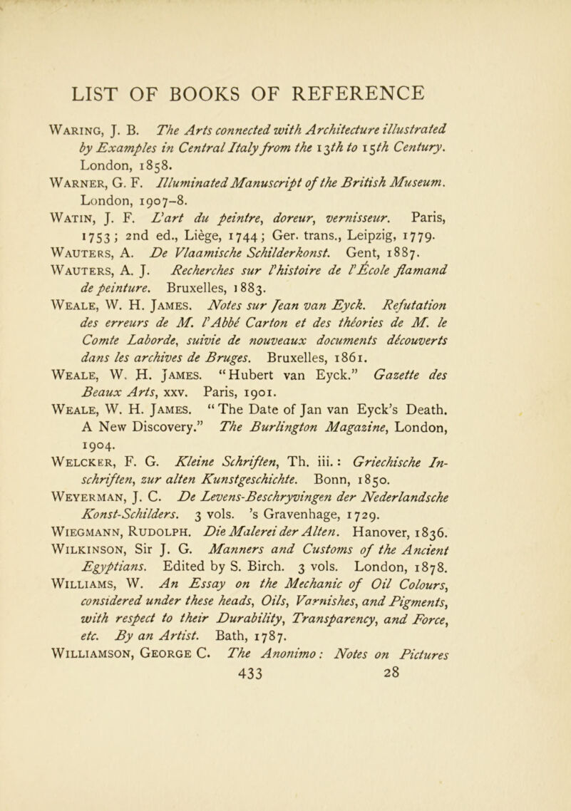 Waring, J. B. The Arts connected with Architecture illustrated by Examples in Central Italy from the i$th to i$th Century. London, 1858. Warner, G. F. Illuminated Manuscript of the British Museum. London, 1907-8. Watin, J. F. Hart du peintre, doreur, vernisseur. Paris, 1753; 2nd ed., Liege, 1744; Ger. trans., Leipzig, 1779. Wauters, A. De Vlaamische Schilderkonst. Gent, 1887. Wauters, A. J. Recherches sur Phistoire de P Acole flamand de peinture. Bruxelles, 1 883. Weale, W. H. James. Notes sur fean van Eyck. Refutation des erreurs de M. PAbbe Carton et des theories de M. le Comte Laborde, suivie de nouveaux documents dicouverts dans les archives de Bruges. Bruxelles, 1861. Weale, W. H. James. “Hubert van Eyck.” Gazette des Beaux Arts, xxv. Paris, 1901. Weale, W. H. James. “The Date of Jan van Eyck’s Death. A New Discovery.” The Burlington Magazine, London, 1904. Welcker, F. G. Kleine Schriften, Th. iii.: Griechische In- schriften, zur alten Kunstgeschichte. Bonn, 1850. Weyerman, J. C. De Levens-Beschryvingen der Nederlandsche Konst-Schilders. 3 vols. ’s Gravenhage, 1729. Wiegmann, Rudolph. Die Malerei der Alten. Hanover, 1836. Wilkinson, Sir J. G. Manners and Customs of the Ancient Egyptians. Edited by S. Birch. 3 vols. London, 1878. Williams, W. An Essay on the Mechanic of Oil Colours, considered under these heads, Oils, Varnishes, and Pigments, with respect to their Durability, Transparency, and Force, etc. By an Artist. Bath, 1787. Williamson, George C. The Anonimo: Notes on Pictures