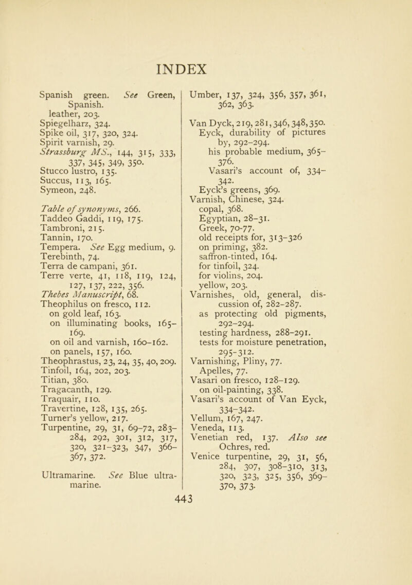 Spanish green. See Green, Spanish, leather, 203. Spiegelharz, 324. Spike oil, 317, 320, 324. Spirit varnish, 29. Strassburg MS., 144, 315, 333, 337, 345, 349, 350- Stucco lustro, 135. Succus, 113, 165. Symeon, 248. Table of synonyms, 266. Taddeo Gaddi, 119, 175. Tambroni, 215. Tannin, 170. Tempera. See Egg medium, 9. Terebinth, 74. Terra de campani, 361. Terre verte, 41, 118, 119, 124, 127, 137, 222, 356. Thebes A1 anuscript, 68. Theophilus on fresco, 112. on gold leaf, 163. on illuminating books, 165— 169. on oil and varnish, 160-162. on panels, 157, 160. Theophrastus, 23, 24, 35, 40,209. Tinfoil, 164, 202, 203. Titian, 380. Tragacanth, 129. Traquair, no. Travertine, 128, 135, 265. Turner’s yellow, 217. Turpentine, 29, 31, 69-72, 283- 284, 292, 301, 312, 317, 320, 321-323, 347, 366- 367, 372. Ultramarine. See Blue ultra- marine. Umber, 137, 324, 356, 357, 361, 362, 363- Van Dyck, 219, 281,346,348,35°- Eyck, durability of pictures by, 292-294. his probable medium, 365— 376. Vasari’s account of, 334- 342. Eyck’s greens, 369. Varnish, Chinese, 324. copal, 368. Egyptian, 28-31. Greek, 70-77. old receipts for, 313-326 on priming, 382. saffron-tinted, 164. for tinfoil, 324. for violins, 204. yellow, 203. Varnishes, old, general, dis- cussion of, 282-287. as protecting old pigments, 292-294. testing hardness, 288-291. tests for moisture penetration, 295-312. Varnishing, Pliny, 77. Apelles, 77. Vasari on fresco, 128-129. on oil-painting, 338. Vasari’s account of Van Eyck, 334-342. Vellum, 167, 247. Veneda, 113. Venetian red, 137. Also see Ochres, red. Venice turpentine, 29, 31, 56, 284, 307, 308-310, 313, 320, 323, 325, 356, 369- 370, 373-