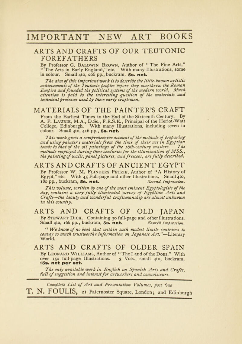 IMPORTANT NEW ART BOOKS ARTS AND CRAFTS OF OUR TEUTONIC FOREFATHERS By Professor G. Baldwin Brown, Author of “The Fine Arts,” “ The Arts in Early England,” etc. With many Illustrations, some in colour. Small 4to, 266 pp., buckram, 6s. net. The aim of this important work is to describe the little-known artistic achievements of the Teutonic peoples before they overthrew the Roman Empire and founded the political systems of the modern world. Much attention is paid to the interesting question of the materials and technical processes used by these early craftsmen. MATERIALS OF THE PAINTER’S CRAFT From the Earliest Times to the End of the Sixteenth Century. By A. P. Laurie, M.A., D.Sc., F. R.S. E., Principal of the Heriot-Watt College, Edinburgh. With many Illustrations, including seven in colour. Small 4to, 416 pp., 6s. net. This work gives a comprehensive account of the methods of preparing and using painter's materials from the time of their use in Egyptian tombs to that of the oil paintings of the 16th-century masters. The methods employed during these centuries for the illutnination of MSS., the painting of walls, panel pictures, and frescoes, are fully described. ARTS AND CRAFTS OF ANCIENT EGYPT By Professor W. M. Flinders Petrie, Author of “A History of Egypt,” etc. With 45 Full-page and other Illustrations. Small 4to, 180 pp., buckram, 5S. net. Second Impression. This volume, written by one of the most eminent Egyptologists of the day, contains a very fully illustrated survey of Egyptian Arts and Crafts—the beauty and wonderful craftsmanship are almost unknown in this country. ARTS AND CRAFTS OF OLD JAPAN By Stewart Dick. Containing 30 full-page and other illustrations. Small 4to, 166 pp., buckram, 5s. net. Fourth Impression. “ We know of no book that within such modest limits contrives to convey so much trustworthy information on Japanese Art.—Literary World. ARTS AND CRAFTS OF OLDER SPAIN By Leonard Williams, Author of “The Land of the Dons.” With over 150 full-page Illustrations. 3 Vols., small 4to, buckram, 15s. net per set. The only available work in English on Spanish Arts and Crafts, full of suggestion and interest for artworkers and connoisseurs. Complete List of Art and Presentation Volumes, post free T. N. FOULIS, 21 Paternoster Square, London; and Edinburgh