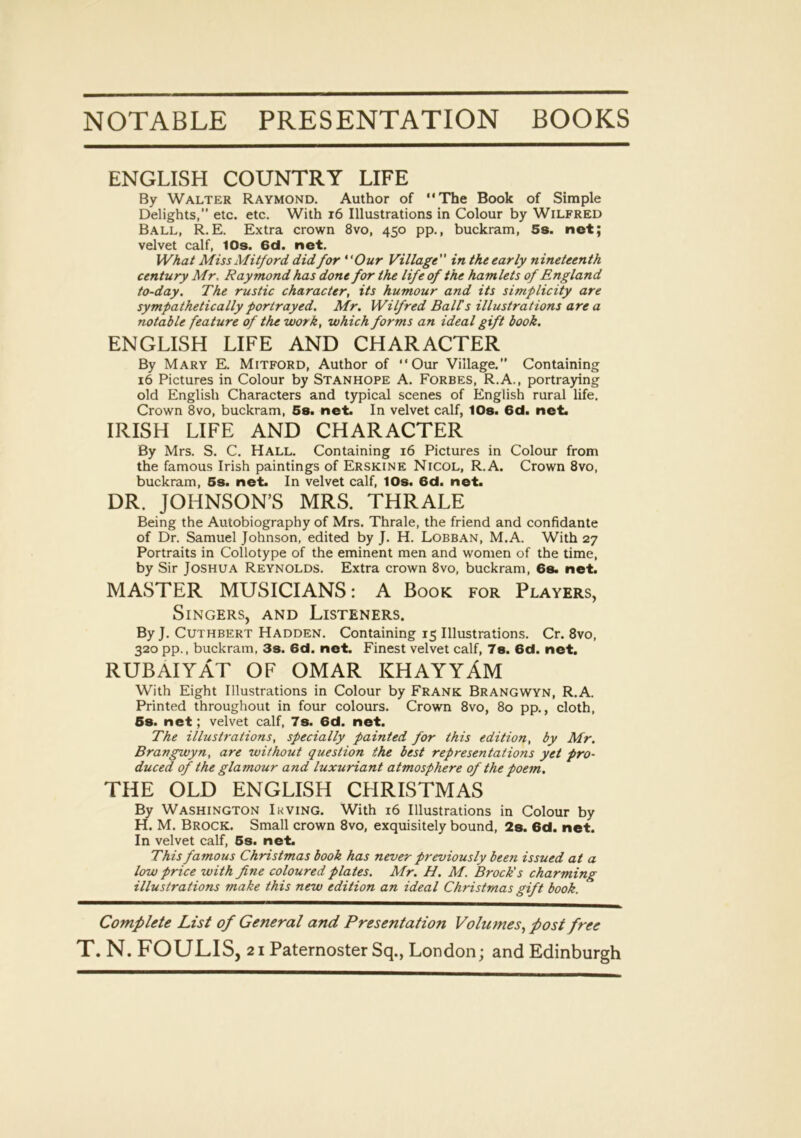 NOTABLE PRESENTATION BOOKS ENGLISH COUNTRY LIFE By Walter Raymond. Author of “The Book of Simple Delights,” etc. etc. With 16 Illustrations in Colour by Wilfred Ball, R.E. Extra crown 8vo, 450 pp., buckram, 5s. net; velvet calf, 10s. 6d. net. What Miss Mitford did for “Our Village in the early nineteenth century Mr. Raymond has done for the life of the hamlets of England to-day. The rustic character, its humour and its simplicity are sympathetically portrayed. Mr, Wilfred Ball s illustrations are a notable feature of the work, which forms an ideal gift book. ENGLISH LIFE AND CHARACTER By Mary E. Mitford, Author of “Our Village.” Containing 16 Pictures in Colour by Stanhope A. Forbes, R.A., portraying old English Characters and typical scenes of English rural life. Crown 8vo, buckram, 5s. net. In velvet calf, 10s. 6d. net. IRISH LIFE AND CHARACTER By Mrs. S. C. Hall. Containing 16 Pictures in Colour from the famous Irish paintings of Erskine Nicol, R.A. Crown 8vo, buckram, 5s. net. In velvet calf, 10s. 6d. net. DR. JOHNSON’S MRS. THRALE Being the Autobiography of Mrs. Thrale, the friend and confidante of Dr. Samuel Johnson, edited by J. H. Lobban, M.A. With 27 Portraits in Collotype of the eminent men and women of the time, by Sir Joshua Reynolds. Extra crown 8vo, buckram, 6s. net. MASTER MUSICIANS: A Book for Players, Singers, and Listeners. ByJ. Cuthbert Hadden. Containing 15 Illustrations. Cr. 8vo, 320 pp., buckram, 3s. 6d. net. Finest velvet calf, 7s. 6d. net. RUBAIYAT OF OMAR KHAYYAM With Eight Illustrations in Colour by Frank Brangwyn, R.A. Printed throughout in four colours. Crown 8vo, 80 pp., cloth, 6s. net; velvet calf, 7s. 6d. net. The illustrations, specially painted for this edition, by Mr. Brangwyn, are without question the best representations yet pro- duced of the glamour and luxuriant atmosphere of the poem. THE OLD ENGLISH CHRISTMAS By Washington Irving. With 16 Illustrations in Colour by H. M. Brock. Small crown 8vo, exquisitely bound, 2s. 6d. net. In velvet calf, 5s. net. This famous Christmas book has never previously been issued at a low price with fine coloured plates. Mr. H. M. Brock's charming illustrations make this new edition an ideal Christmas gift book. Complete List of General and Presentation Volumes, post free
