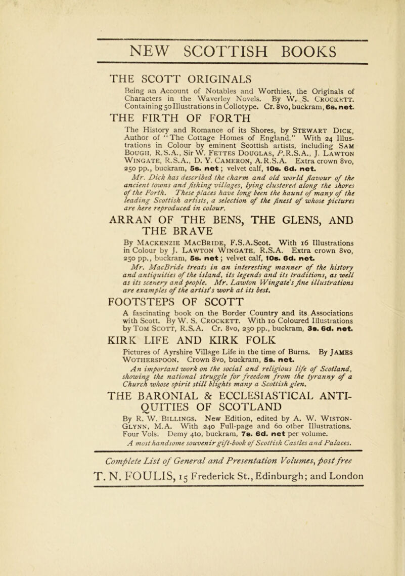 NEW SCOTTISH BOOKS THE SCOTT ORIGINALS Being an Account of Notables and Worthies, the Originals of Characters in the Waverley Novels. By W. S. Crockett. Containing 50 Illustrations in Collotype. Cr. 8vo, buckram, 6s.net. THE FIRTH OF FORTH The History and Romance of its Shores, by Stewart Dick, Author of “The Cottage Homes of England.” With 24 Illus- trations in Colour by eminent Scottish artists, including Sam Bough, R.S.A., SirW. Fettes Douglas, /’.R.S.A., J. Lawton Wingate, R.S.A., D. Y. Cameron, A.R.S.A. Extra crown 8vo, 250 pp., buckram, 5s. net; velvet calf, 10s. 6d. net. Mr. Dick has described the charm and old world flavour of the ancient towns and fishing villages, lying clustered along the shores of the Forth. These places have long been the haunt of many of the leading Scottish artists, a selection of the finest of whose pictures are here reproduced in colour. ARRAN OF THE BENS, THE GLENS, AND THE BRAVE By Mackenzie MacBride, F.S.A.Scot. With 16 Illustrations in Colour by J. Lawton Wingate, R.S.A. Extra crown 8vo, 250 pp., buckram, 5s. net; velvet calf, 10s. 6d. net. Mr. MacBride treats in an interesting manner of the history and antiquities of the island, its legends and its traditions, as well as its scenery and people. Mr. Lawton Wingate's fine illustrations are examples of the artist's work at its best. FOOTSTEPS OF SCOTT A fascinating book on the Border Country and its Associations with Scott. By W. S. Crockett. With 10 Coloured Illustrations by Tom Scott, R.S.A. Cr. 8vo, 230 pp., buckram, 3s. 6d. net. KIRK LIFE AND KIRK FOLK Pictures of Ayrshire Village Life in the time of Bums. By James Wotherspoon. Crown 8vo, buckram, 5s. net. An important work on the social and religious life of Scotland, showing the national struggle for freedom from the tyranny of a Church whose spirit still blights many a Scottish glen. THE BARONIAL & ECCLESIASTICAL ANTI- QUITIES OF SCOTLAND By R. W. Billings. New Edition, edited by A. W. Wiston- Glynn, M.A. With 240 Full-page and 60 other Illustrations. Four Vols. Demy 4to, buckram, 7s. 6d. net per volume. A most handsome souvenir gift-book of Scottish Castles and Palaces. Complete List of General and Presentation Volumes, post free