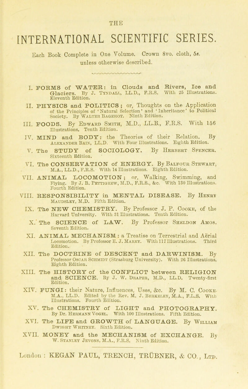 thp; INTERNATIONAL SCIENTIFIC SERIES. Each Book Complete in One Volume. Crown 8vo. cloth, 5*. unless otherwise described. I. FORMS of WATER: in Clouds and Rivers, Ice and Glaciers. By J. Tyndall, LL.D., F.R.S. With 25 Illustrations. Eleventh Edition. II. PHYSICS and POLITICS ; or, Thoughts on the Application of the Principles of ‘Natural Selection’ and ‘Inheritance’ to Political Society. By Walter Bagehot. Ninth Edition. III. FOODS. By Edward Smith, M.D., LL.B., F.R.S. With 156 Illustrations. Tenth Edition. IV. MIND and BODY: the Theories of their Relation. By Alexander Bain, LL.D. With Four Illustrations. Eighth Edition. V. The STUDY of SOCIOLOGY. By Herbert Spencer. Sixteenth Edition. VI. The CONSERVATION of ENERGY. By Balfour Stewart, M.A., LL.D., F.R.S. With 14 Illustrations. Eighth Edition. VII. ANIMAL LOCOMOTION; or, Walking, Swimming, and Flying. By J. B. Pettigrew, M.D., F.R.S., &c. With 130 Illustrations. Fourth Edition. VIII. RESPONSIBILITY in MENTAL DISEASE. By Henry Maudsley, M.D. Fifth Edition. IX. The NEW CHEMISTRY. By Professor J. P. Cooke, of the Harvard University. With 31 Illustrations. Tenth Edition. X.’ The SCIENCE of LAW. By Professor Sheldon Amos. Seventh Edition. XI. ANIMAL MECHANISM : a Treatise on Terrestrial and Aerial Locomotion. By Professor E. J. Marey. With 117 Illustrations. Third Edition. XII. The DOCTRINE of DESCENT and DARWINISM. By Professor Oscar Schmidt (Strasburg University). With 26 Illustrations. Eighth Edition. XIII. The HISTORY of the CONFLICT between RELIGION and SCIENCE. By J. W. Draper, M.D., LL.D. Twenty-first Edition. XIV. FUNGI: their Nature, Influences, Uses, &c. By M. C. Cooke. M.A., LL.D. Edited by the Rev. M. J. Berkeley, M.A., F.L.S. With Illustrations. Fourth Edition. XV. The CHEMISTRY of LIGHT and PHOTOGRAPHY. By Dr. Hermann Vogel. With 100 Illustrations. Fifth Edition. XVI. The LIFE and GROWTH of LANGUAGE. By William Dwight Whitney. Sixth Edition. XVII. MONEY and the MECHANISM of EXCHANGE. By W. Stanley Jevons, M.A., F.R.S. Ninth Edition.