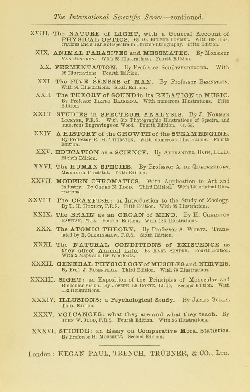 XVIII. The NATURE of LIGHT, with a General Account of PHYSICAL OPTICS. By Dr. Eugene Lommel. With 188 Illus- trations and a Table of Spectra in Chromo-lithography. Fifth Edition. XIX. ANIMAL PARASITES and MESSMATES. By Monsieur Van Beneden. With 83 Illustrations. Fourth Edition. XX. FERMENTATION. By Professor Schutzenbehgeb. With 28 Illustrations. Fourth Edition. XXI. The FIVE SENSES of MAN. By Professor Bebnstein. With 91 Illustrations. Sixth Edition. XXII. The THEORY of SOUND in its RELATION to MUSIC. By Professor Pietro Blaserna. With numerous Illustrations. Fifth Edition. XXIII. STUDIES in SPECTRUM ANALYSIS. By J. Nobman Lockyer, F.R.S. With Six Photographic Illustrations of Spectra, and numerous Engravings on Wood. Fourth Edition. 65. (id. XXIV. A HISTORY of the GROWTH of the STEAM ENGINE. By Professor R. H. Thurston. With numerous Illustrations. Fourth Edition. XXV. EDUCATION as a SCIENCE. By Alexander Bain, LL.D. Eighth Edition. XXVI. The HUMAN SPECIES. By Professor A. de Quateefages, Membre de l’lnstitut. Fifth Edition. XXVII. MODERN CHROMATICS. With Application to Art and Industry. By Ogden N. Rood. Third Edition. With 130 original Illus- trations. XXVIII. The CRAYFISH: an Introduction to the Study of Zoology. By T. H. Huxley, F.R.S. Fifth Edition. With 82 Illustrations. XXIX. The BRAIN as an ORGAN of MIND. By H. Charlton Bastlan, M.D. Fourth Edition. With 184 Illustrations. XXX. The ATOMIC THEORY. By Professor A. Wurtz. Trans- lated by E. Cleminshaw, F.C.S. Sixth Edition. XXXI. The NATURAL CONDITIONS of EXISTENCE as they affect Animal Life. By Karl Semper. Fourth Edition. With 2 Maps and 106 Woodcuts. XXXII. GENERAL PHYSIOLOGYof MUSCLES and NERVES. By Prof. J. Rosenthal. Third Edition. With 76 Illustrations. XXXIII. SIGHT: an Exposition of the Principles of Monocular and Binocular Vision. By Joseph Le Conte, LL.D. Second Edition. With 132 Illustrations. XXXIV. ILLUSIONS: a Psychological Study. By James Sully. Third Edition. XXXV. VOLCANOES : what they are and what they teach. By John W. Judd, F.R.S. Fourth Edition. With 96 Illustrations. XXXVI. SUICIDE : an Essay on Comparative Moral Statistics. By Professor H. Morselli. Second Edition.