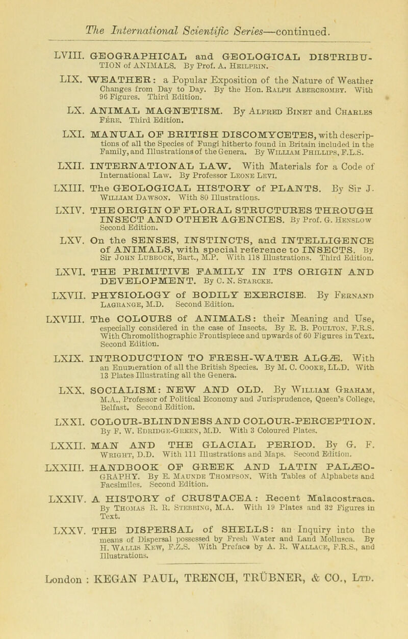 LVIII. GEOGRAPHICAL and GEOLOGICAL DISTRIBU- TION of ANIMALS. By Prof. A. Heilprin. LIX. WEATHER : a Popular Exposition of the Nature of Weather Changes from Day to Day. By the Hon. Ralph Abercromby. With 96 Figures. Third Bdition. LX. ANIMAL MAGNETISM. By Alfred Binet and Charles Fere. Third Edition. LXI. MANUAL OP BRITISH DISCOMYCETES, with descrip- tions of all the Species of Fungi hitherto found in Britain included in the Family, and Illustrations of the G enera. By William Phillips, F.L.S. LXII. INTERNATIONAL LAW. With Materials for a Code of International Law. By Professor Leone Levi. LXIII. The GEOLOGICAL HISTORY of PLANTS. By Sir J. William Dawson. With 80 Illustrations. LXIV. THE ORIGIN OP FLORAL STRUCTURES THROUGH INSECT AND OTHER AGENCIES. By Prof. G. Hknslow Second Edition. LXV. On the SENSES, INSTINCTS, and INTELLIGENCE of ANIMALS, with special reference to INSECTS. By Sir John Lubbock, Bart., M.P. With 118 Illustrations. Third Edition. LXVI. THE PRIMITIVE FAMILY IN ITS ORIGIN AND DEVELOPMENT. By C. N. Starcke. LXVII. PHYSIOLOGY of BODILY EXERCISE. By Fernand Lagrange, M.D. Second Edition. LXVIII. The COLOURS of ANIMALS: their Meaning and Use, especially considered in the case of Insects. By E. B. Poulton, F.R.S. With Chromolithographic Frontispiece and upwards of 60 Figures in Text. Second Edition. LXIX. INTRODUCTION TO FRESH-WATER ALG^E. With an Enumeration of all the British Species. By M. 0. Cooke, LL.D. With 13 Plates Illustrating all the Genera. LXX. SOCIALISM: NEW AND OLD. By William Graham, M.A., Professor of Political Economy and Jurisprudence, Queen’s College, Belfast. Second Edition. LXXI. COLOUR-BLINDNESS AND COLOUR-PERCEPTION. By F. W. Edridge-Green, M.D. With 3 Coloured Plates. LXXII. MAN AND THE GLACIAL PERIOD. By G. F. Wright, D.D. With 111 Illustrations and Haps. Second Edition. LXXIII. HANDBOOK OF GREEK AND LATIN PALEO- GRAPHY. By E. Maunde Thompson. With Tables of Alphabets and Facsimiles. Second Edition. LXXIV. A HISTORY of CRUSTACEA: Recent Malacostraca. By Thomas R. R. Stebbing, M.A. With 19 Plates and 32 Figures in Text. LXXV. THE DISPERSAL of SHELLS: au Inquiry into the means of Dispersal possessed by Fresh Water and Land Mollusca. By H. Wallis Kew, F.Z.S. With Preface by A. R. Wallace, F.R.S., and Illustrations.