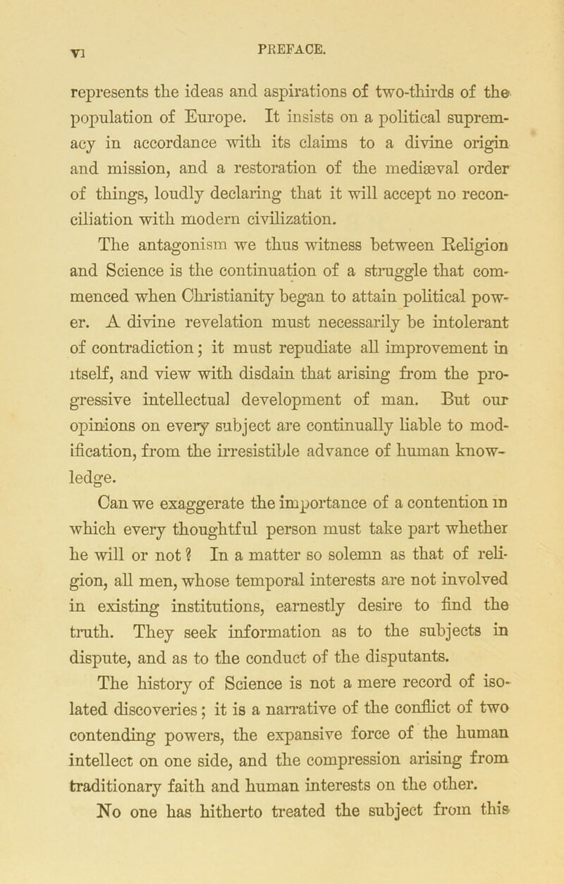 represents the ideas and aspirations of two-thirds of the population of Europe. It insists on a political suprem- acy in accordance with its claims to a divine origin and mission, and a restoration of the mediaeval order of things, loudly declaring that it will accept no recon- ciliation with modern civilization. The antagonism we thus witness between Eeligion and Science is the continuation of a straggle that com- menced when Christianity began to attain political pow- er. A divine revelation must necessarily he intolerant of contradiction; it must repudiate all improvement in itself, and view with disdain that arising from the pro- gressive intellectual development of man. But our opinions on every subject a,re continually liable to mod- ification, from the irresistible advance of human know- ledge. Can we exaggerate the importance of a contention m which every thoughtful person must take part whether he will or not ? In a matter so solemn as that of reli- gion, all men, whose temporal interests are not involved in existing institutions, earnestly desire to find the truth. They seek information as to the subjects in dispute, and as to the conduct of the disputants. The history of Science is not a mere record of iso- lated discoveries; it is a narrative of the conflict of two contending powers, the expansive force of the human intellect on one side, and the compression arising from traditionary faith and human interests on the other. No one has hitherto treated the subject from this