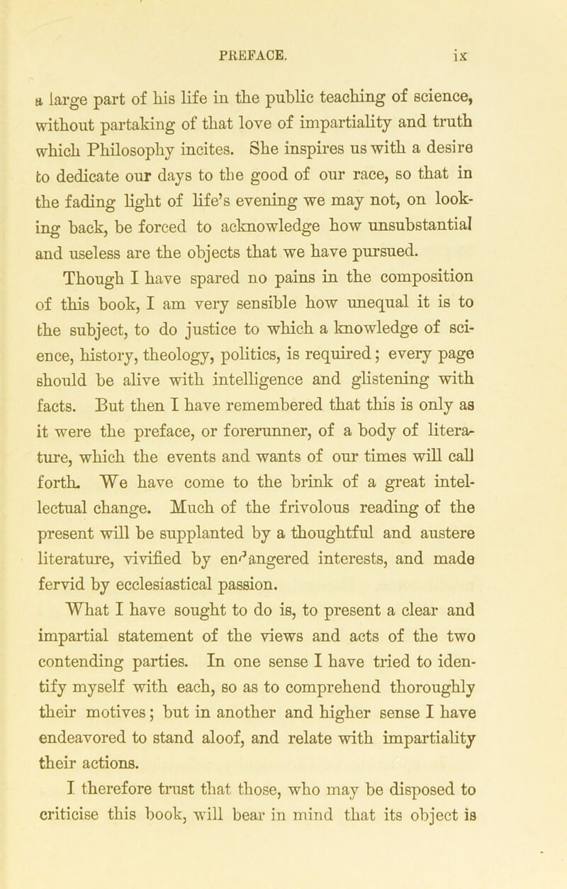 a large part of Iris life in the public teaching of science, without partaking of that love of impartiality and truth which Philosophy incites. She inspires us with a desire to dedicate onr days to the good of our race, so that in the fading light of life’s evening we may not, on look- ing hack, be forced to acknowledge how unsubstantial and useless are the objects that we have pursued. Though I have spared no pains in the composition of this book, I am very sensible how unequal it is to the subject, to do justice to which a knowledge of sci- ence, history, theology, politics, is required; every page should be alive with intelligence and glistening with facts. But then I have remembered that this is only as it were the preface, or forerunner, of a body of litera- ture, which the events and wants of our times will call forth. We have come to the brink of a great intel- lectual change. Much of the frivolous reading of the present will be supplanted by a thoughtful and austere literature, vivified by endangered interests, and made fervid by ecclesiastical passion. What I have sought to do is, to present a clear and impartial statement of the views and acts of the two contending parties. In one sense I have tried to iden- tify myself with each, so as to comprehend thoroughly then* motives; but in another and higher sense I have endeavored to stand aloof, and relate with impartiality their actions. I therefore trust that those, who may be disposed to criticise this book, will bear in mind that its object is