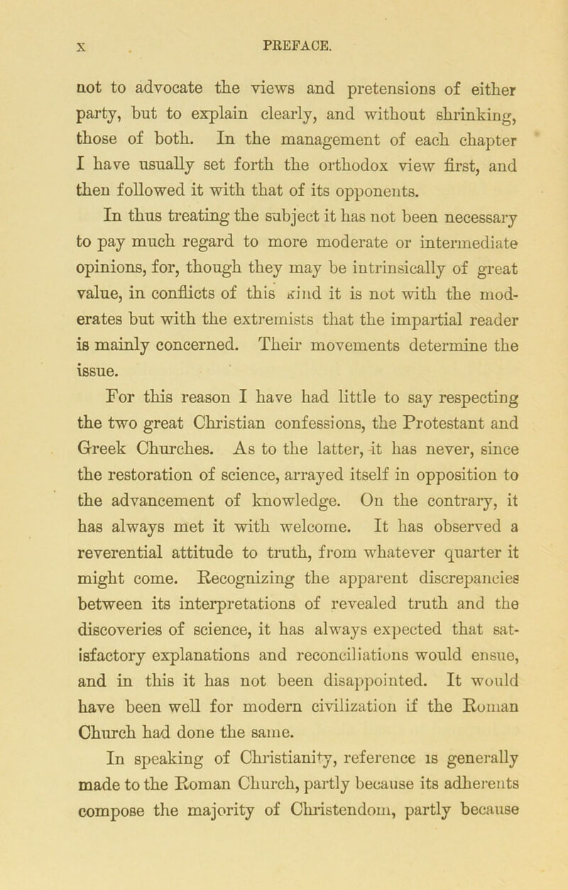 not to advocate the views and pretensions of either party, but to explain clearly, and without shrinking, those of both. In the management of each chapter I have usually set forth the orthodox view first, and then followed it with that of its opponents. In thus treating the subject it has not been necessary to pay much regard to more moderate or intermediate opinions, for, though they may be intrinsically of great value, in conflicts of this xind it is not with the mod- erates but with the extremists that the impartial reader is mainly concerned. Their movements determine the issue. For this reason I have had little to say respecting the two great Christian confessions, the Protestant and Greek Churches. As to the latter, -it has never, since the restoration of science, arrayed itself in opposition to the advancement of knowledge. On the contrary, it has always met it with welcome. It has observed a reverential attitude to truth, from whatever quarter it might come. Recognizing the apparent discrepancies between its interpretations of revealed truth and the discoveries of science, it has always expected that sat- isfactory explanations and reconciliations would ensue, and in this it has not been disappointed. It would have been well for modern civilization if the Roman Church had done the same. In speaking of Christianity, reference is generally made to the Roman Church, partly because its adherents compose the majority of Christendom, partly because