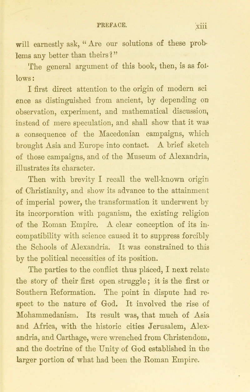 will earnestly ask, “ Are our solutions of these prob- lems any better than theirs ? ” The general argument of this book, then, is as fol- lows: I first direct attention to the origin of modern sci ence as distinguished from ancient, by depending on observation, experiment, and mathematical discussion, instead of mere speculation, and shall show that it was a consequence of the Macedonian campaigns, which brought Asia and Europe into contact. A brief sketch of those campaigns, and of the Museum of Alexandria, illustrates its character. Then with brevity I recall the well-known origin of Christianity, and show its advance to the attainment of imperial power, the transformation it underwent by its incorporation with paganism, the existing religion of the Homan Empire. A clear conception of its in- compatibility with science caused it to suppress forcibly the Schools of Alexandria. It was constrained to this by the political necessities of its position. The parties to the conflict thus placed, I next relate the story of their first open straggle; it is the first or Southern Reformation. The point in dispute had re- spect to the nature of God. It involved the rise of Mohammedanism. Its result was, that much of Asia and Africa, with the historic cities Jerusalem, Alex- andria, and Carthage, were wrenched from Christendom, and the doctrine of the Unity of God established in the larger portion of what had been the Roman Empire.