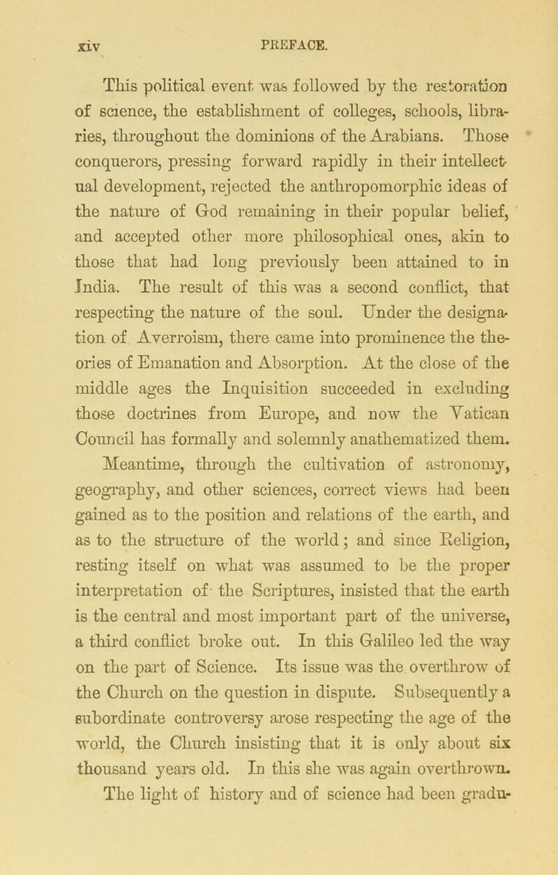 This political event was followed by the restoration of science, the establishment of colleges, schools, libra- ries, throughout the dominions of the Arabians. Those conquerors, pressing forward rapidly in their intellect- ual development, rejected the anthropomorphic ideas of the nature of God remaining in their popular belief, and accepted other more philosophical ones, akin to those that had long previously been attained to in India. The result of this was a second conflict, that respecting the nature of the soul. Under the designa- tion of Averroism, there came into prominence the the- ories of Emanation and Absorption. At the close of the middle ages the Inquisition succeeded in excluding those doctrines from Europe, and now the Vatican Council has formally and solemnly anathematized them. Meantime, through the cultivation of astronomy, geography, and other sciences, correct views had been gained as to the position and relations of the earth, and as to the structure of the world; and since Religion, resting itself on what was assumed to be the proper interpretation of - the Scriptures, insisted that the earth is the central and most important part of the universe, a third conflict broke out. In this Galileo led the way on the part of Science. Its issue was the overthrow of the Church on the question in dispute. Subsequently a subordinate controversy arose respecting the age of the world, the Church insisting that it is only about six thousand years old. In this she was again overthrown. The light of history and of science had been gradu-