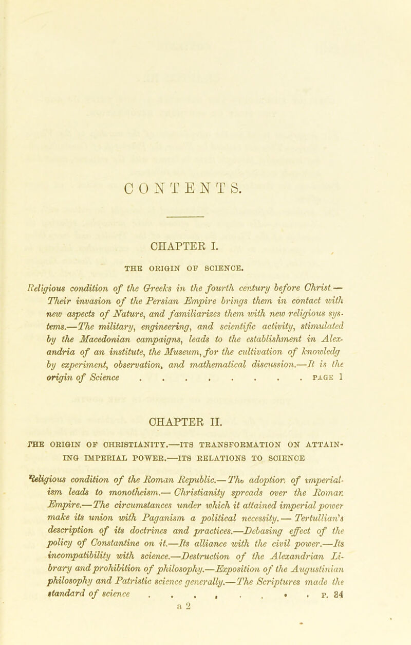 C 0 NTEN T S. CHAPTER I. s THE OEIGIN OF SCIENCE. Religious condition of the Greeks in the fourth century before Christ — Their invasion of the Persian Empire brings them in contact with new aspects of Nature, and familiarizes them with new religious sys- tems.—The military, engineering, and scientific activity, stimulated by the Macedonian campaigns, leads to the establishment in Alex- andria of an institute, the Museum, for the cultivation of knowledg by experiment, observation, and mathematical discussion.—It is the origin of Science page 1 CHAPTER II. THE OEIGIN OF OHBISTIANITY.—ITS TEANSFOEMATION ON ATTAIN- ING IMPEEIAL POWEE.—ITS EELATIONS TO SCIENCE Religious condition of the Roman Republic.— Tlit, adoption of imperial- ism leads to monotheism.— Christianity spreads over the Roman Empire.—The circumstances under which it attained imperial power make its union with Paganism a political necessity. — Tertullian's description of its doctrines and practices.—Debasing effect of the policy of Constantine on it.—Its alliance with the civil power.—Its incompatibility with science.—Destruction of the Alexandrian Li- brary and prohibition of philosophy.—Exposition of the Augustinian philosophy and Patristic science generally.— The Scriptures made the standard of science . . . , . , • . p. 84