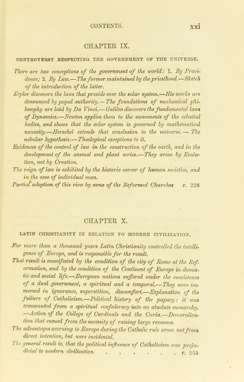 CHAPTER IX. CONTROVERSY RESPECTING THE GOVERNMENT OF THE UNIVERSE. There are two conceptions of the government of the world: 1. By Provi- dence; 2. By Law.— The former maintained by the priesthood.—Sketch of the introduction of the latter. Kepler discovers the laws that preside over the solar system.—His works are denounced by papal authority. — The foundations of mechanical phi- losophy are laid by Da Vinci.— Galileo discovers the fundamental laws of Dynamics.—Newton applies them to the movements of the celestial bodies, and shows that the solar system is governed by mathematical necessity.—Herschel extends that conclusion to the universe. — The nebular hypothesis.—Theological exceptions to it. Evidences of the control of law in the construction of the earth, and in the development of the ammal and plant series.—They arose by Evolu- tion, not by Creation. The reign of law is exhibited by the historic career of human societies, and in the case of individual man. Partiat adoption of this view by some of the Reformed Churches r. 228 CHAPTER X. LATIN CHRISTIANITY IN RELATION TO MODERN CIVILIZATION. For more than a thousand years Latin Christianity controlled the intelli- gence of Europe, and is responsible for the result. That result is manifested by the condition of the city of Rome at the Ref- ormation, and by the condition of the Continent of Europe in domes- tic and social life.—European nations suffered under the coexistence of a dual government, a spiritual and a temporal.—They were im- mersed in ignorance, superstition, discomfort.—Explanation of the failure of Catholicism.—Political history of the papacy: it was transmuted from a spiritual confederacy into an absolute monarchy. —Action of the College of Cardinals and the Curia.—Demoraliza- tion that ensued from the necessity of raising large revenues. The advantages accruing to Europe during the Catholic rule arose not from direct intention, but were incidental. I he general result is, that the political influence of Catholicism was preju- dicial to modern civilization . . , . r 25’j