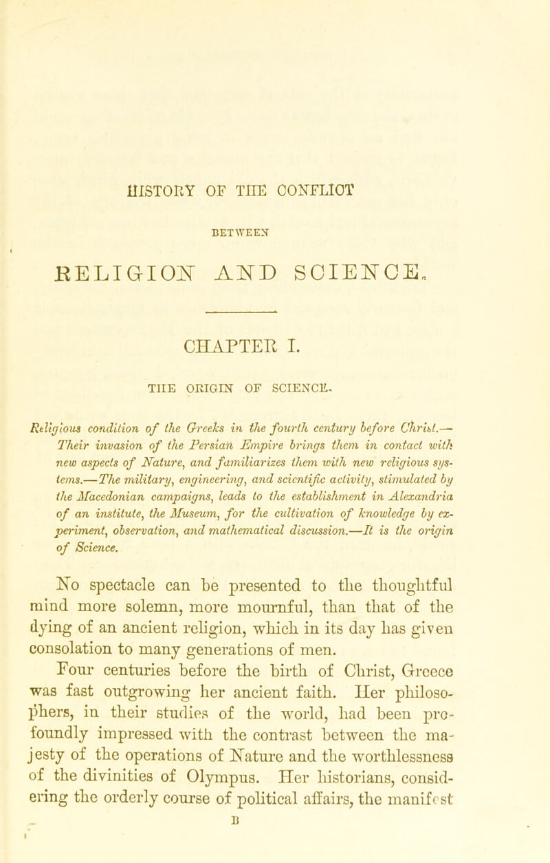 HISTORY OF THE CONFLICT BETWEEN RELIGION AND SCIENCE* CHAPTER I. THE ORIGIN OF SCIENCE. Religious condition of the Greeks in the fourth century before Christ.— Their invasion of the Persian Empire brings them in contact with new aspects of Nature, and familiarizes them with new religious sys- tems.—The military, engineering, and scientific activity, stimulated by the Macedonian campaigns, leads to the establishment in Alexandria of an institute, the Museum, for the cultivation of knowledge by ex- periment, observation, and mathematical discussion.—It is the origin of Science. Ho spectacle can be presented to the thoughtful mind more solemn, more mournful, than that of the flying of an ancient religion, which in its day has given consolation to many generations of men. Four centuries before the birth of Christ, Greece was fast outgrowing her ancient faith. Iler philoso- phers, in their studies of the world, had been pro- foundly impressed with the contrast between the ma- jesty of the operations of Nature and the worthlessness of the divinities of Olympus. Her historians, consid- ering the orderly course of political affairs, the manifest 1!