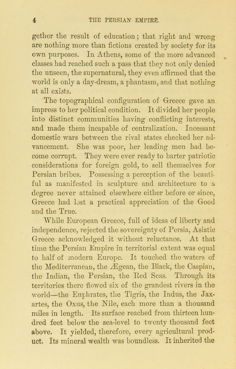 getlicr the result of education; that right and wrong are nothing more than fictions created by society for its own purposes. In Athens, some of the more advanced classes had reached such a pass that they not only denied the unseen, the supernatural, they even affirmed that the world is only a day-dream, a phantasm, and that nothing at all exists. The topographical configuration of Greece gave an impress to her political condition. It divided her people into distinct communities having conflicting interests, and made them incapable of centralization. Incessant domestic wars between the rival states checked her ad- vancement. She was poor, her leading men had be- come corrupt. They were ever ready to barter patriotic considerations for foreign gold, to sell themselves for Persian bribes. Possessing a perception of the beauti- ful as manifested in sculpture and architecture to a degree never attained elsewhere either before or since, Greece had lost a practical appreciation of the Good and the True. While European Greece, full of ideas of liberty and independence, rejected the sovereignty of Persia, Asiatic Greece acknowledged it without reluctance. At that time the Persian Empire in territorial extent was equal to half of modern Europe. It touched the waters of the Mediterranean, the Aegean, the Black, the Caspian, the Indian, the Persian, the Bed Seas. Through its territories there flowed six of the grandest rivers in the world—the Euphrates, the Tigris, the Indus, the Jax- artes, the Oxus, the Nile, each more than a thousand miles in length. Its surface reached from thirteen hun- dred feet below the sea-level to twenty thousand feet above. It yielded, therefore, every agricultural prod- uct. Its mineral wealth was boundless. It inherited the