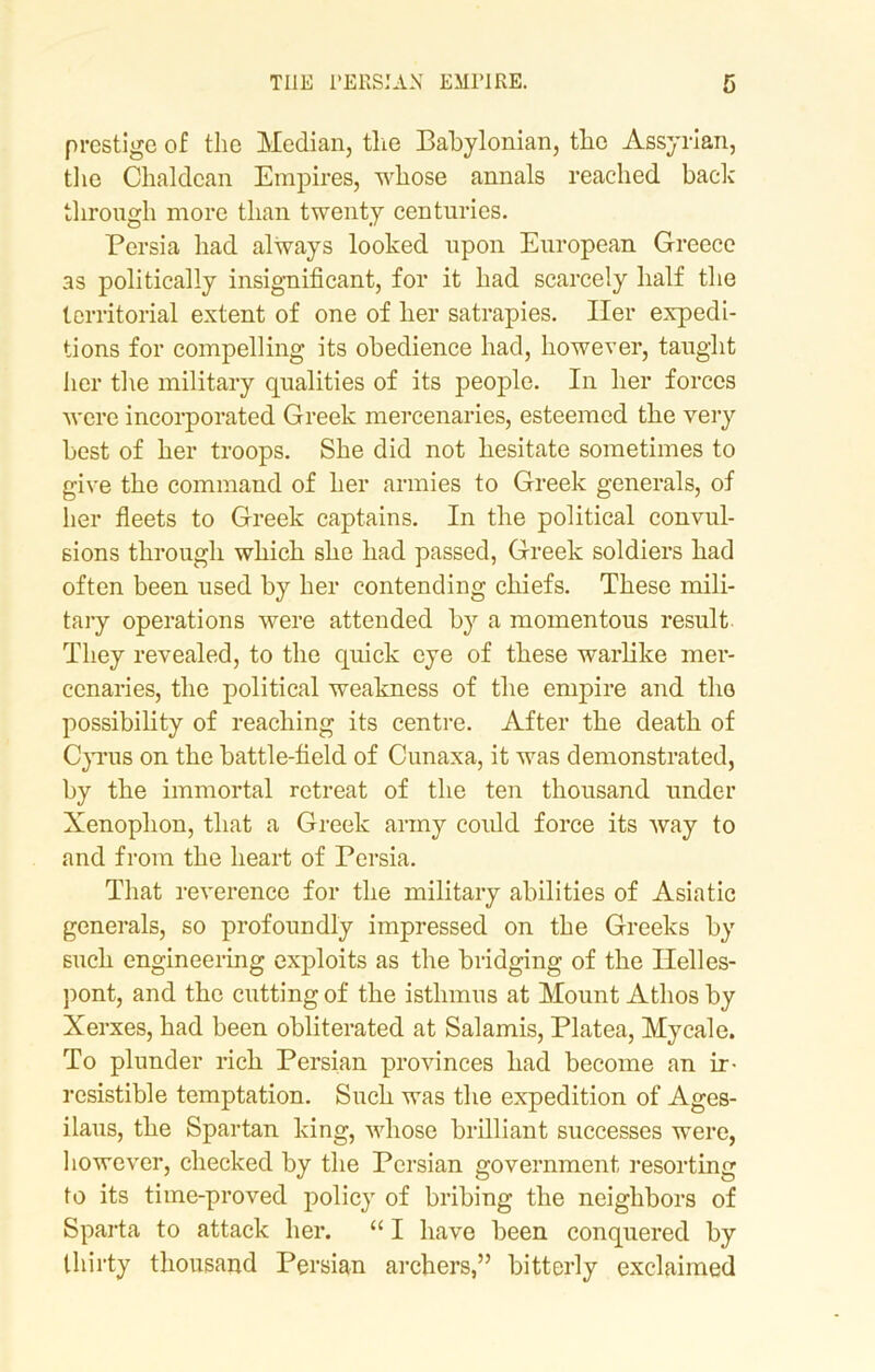 prestige of the Median, the Babylonian, the Assyrian, the Chaldean Empires, whose annals reached back through more than twenty centuries. Persia had always looked upon European Greece as politically insignificant, for it had scarcely half the territorial extent of one of her satrapies. Her expedi- tions for compelling its obedience had, however, taught her the military qualities of its people. In her forces were incorporated Greek mercenaries, esteemed the very best of her troops. She did not hesitate sometimes to give the command of her armies to Greek generals, of her fleets to Greek captains. In the political convul- sions through which she had passed, Greek soldiers had often been used by her contending chiefs. These mili- tary operations were attended by a momentous result They revealed, to the quick eye of these warlike mer- cenaries, the political weakness of the empire and the possibility of reaching its centre. After the death of Cyrus on the battle-field of Cunaxa, it was demonstrated, by the immortal retreat of the ten thousand under Xenophon, that a Greek army could force its way to and from the heart of Persia. That reverence for the military abilities of Asiatic generals, so profoundly impressed on the Greeks by such engineering exploits as the bridging of the Helles- pont, and the cutting of the isthmus at Mount Athos by Xerxes, had been obliterated at Salamis, Platea, Mycale. To plunder rich Persian provinces had become an ir- resistible temptation. Such was the expedition of Ages- ilaus, the Spartan king, whose brilliant successes were, however, checked by the Persian government resorting to its time-proved policy of bribing the neighbors of Sparta to attack her. “ I have been conquered by thirty thousand Persian archers,” bitterly exclaimed