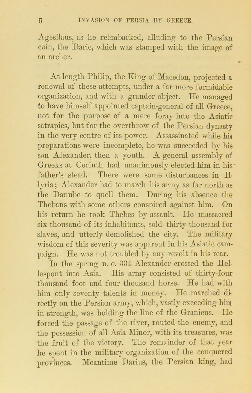 G INVASION OF PERSIA BY GREECE. Agesilaus, as lie reembarked, alluding to the Persian coin, the Daric, which was stamped with the image of an archer. At length Philip, the King of Macedon, projected a renewal of these attempts, under a far more formidable organization, and with a grander object. He managed to have himself appointed captain-general of all Greece, not for the purpose of a mere foray into the Asiatic satrapies, but for the overthrow of the Persian dynasty in the very centre of its power. Assassinated while his preparations were incomplete, he was succeeded by his son Alexander, then a youth. A general assembly of Greeks at Corinth had unanimously elected him in his father’s stead. There were some disturbances in Il- lyria ; Alexander had to march his army as far north as the Danube to quell them. During his absence the Thebans with some others conspired against him. On liis return he took Thebes by assault. He massacred six thousand of its inhabitants, sold thirty thousand for slaves, and utterly demolished the city. The military wisdom of this severity was apparent in his Asiatic cam- paign. He was not troubled by any revolt in his rear. In the spring b. c. 334 Alexander crossed the Hel- lespont into Asia. Ilis army consisted of thirty-four thousand foot and four thousand horse. He had with him only seventy talents in money. He marched di- rectly on the Persian army, which, vastly exceeding him in strength, was holding the line of the Granicus. He forced the passage of the river, routed the enemy, and the possession of all Asia Minor, with its treasures, was the fruit of the victory. The remainder of that year he spent in the military organization of the conquered provinces. Meantime Darius, the Persian king, had