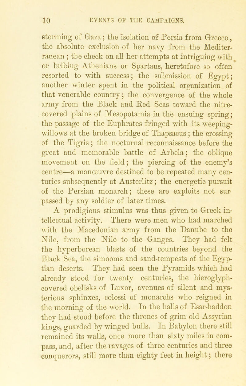 storming of Gaza; the isolation of Persia from Greece, the absolute exclusion of her navy from the Mediter- ranean ; the check on all her attempts at intriguing with or bribing Athenians or Spartans, heretofore so often resorted to with success; the submission of Egypt; another winter spent in the political organization of that venerable country; the convergence of the whole army from the Black and Red Seas toward the nitre- covered plains of Mesopotamia in the ensuing spring; the passage of the Euphrates fringed with its weeping- willows at the broken bridge of Tkapsacus; the crossing of the Tigris ; the nocturnal reconnaissance before the great and memorable battle of Arbela; the oblique movement on the field; the piercing of the enemy’s centre—a manoeuvre destined to be repeated many cen- turies subsequently at Austerlitz; the energetic pursuit of the Persian monarch; these are exploits not sur- passed by any soldier of later times. A prodigious stimulus was thus given to Greek in- tellectual activity. There were men who had marched with the Macedonian army from the Danube to the Nile, from the Nile to the Ganges. They had felt the hyperborean blasts of the countries beyond the Black Sea, the simooms and sand-tempests of the Egyp- tian deserts. They had seen the Pyramids which had already stood for twenty centuries, the hieroglyph- covered obelisks of Luxor, avenues of silent and mys- terious sphinxes, colossi of monarchs who reigned in the morning of the world. In the halls of Esar-haddon they had stood before the thrones of grim old Assyrian kings, guarded by winged bulls. In Babylon there still remained its walls, once more than sixty miles in com- pass, and, after the ravages of three centuries and three conquerors, still more than eighty feet in height; there