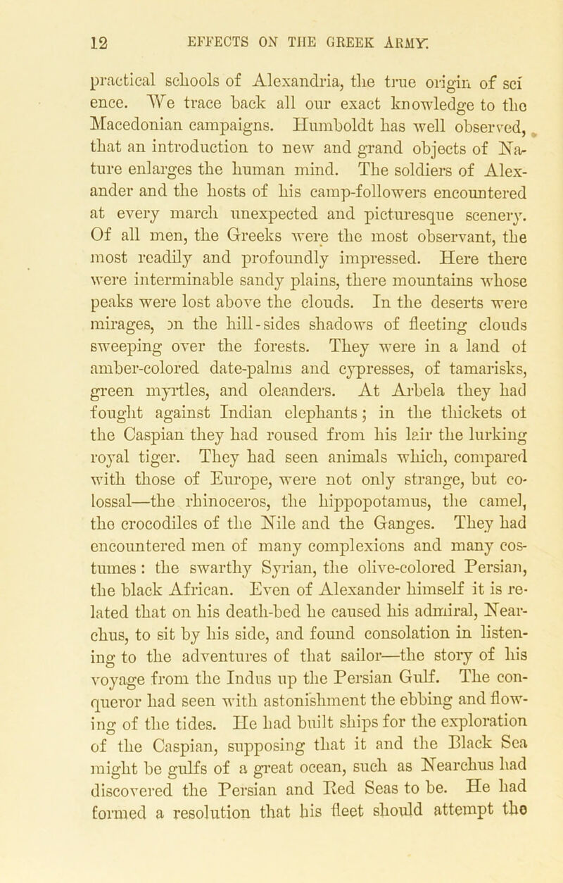 practical schools of Alexandria, the true origin of sci ence. We trace back all our exact knowledge to tlio Macedonian campaigns. Humboldt has well observed, that an introduction to new and grand objects of Na- ture enlarges the human mind. The soldiers of Alex- ander and the hosts of his camp-followers encountered at every march unexpected and picturesque scenery. Of all men, the Greeks were the most observant, the most readily and profoundly impressed. Here there were interminable sandy plains, there mountains whose peaks were lost above the clouds. In the deserts were mirages, an the hill-sides shadows of fleeting clouds sweeping over the forests. They were in a land ot amber-colored date-palms and cypresses, of tamarisks, green myrtles, and oleanders. At Arbela they had fought against Indian elephants; in the thickets oi the Caspian they had roused from his lair the lurking royal tiger. They had seen animals which, compared with those of Europe, were not only strange, but co- lossal—the rhinoceros, the hippopotamus, the camel, tho crocodiles of the Nile and the Ganges. They had encountered men of many complexions and many cos- tumes : the swarthy Syrian, the olive-colored Persian, the black African. Even of Alexander himself it is re- lated that on his death-bed he caused his admiral, Near- chus, to sit by his side, and found consolation in listen- ing to the adventures of that sailor—the story of his voyage from the Indus up the Persian Gulf. The con- queror had seen with astonishment the ebbing and flow- ing of the tides. He had built ships for the exploration of the Caspian, supposing that it and the Black Sea might be gulfs of a great ocean, such as Nearchus had discovered the Persian and Bed Seas to be. He had formed a resolution that his fleet should attempt tho