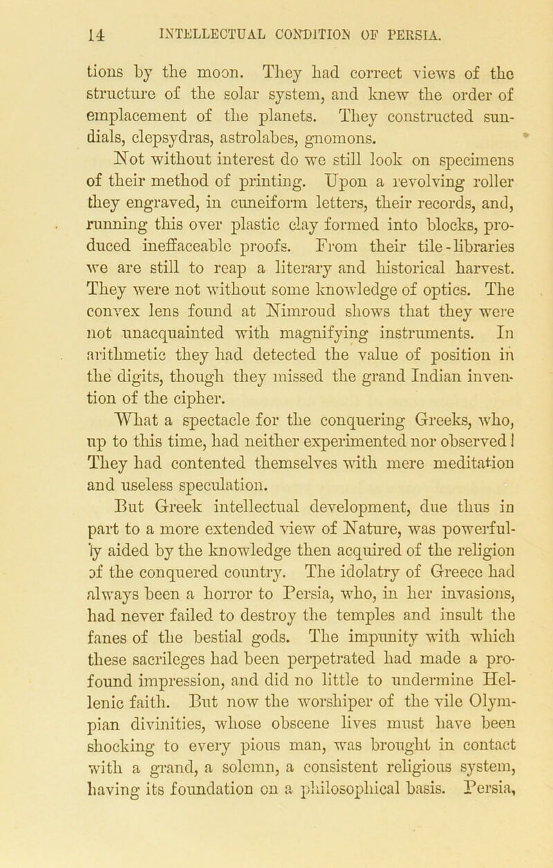 tions by the moon. Tliey had correct views of the structure of the solar system, and knew the order of emplacement of the planets. They constructed sun- dials, clepsydras, astrolabes, gnomons. Not without interest do we still look on specimens of their method of printing. Upon a revolving roller they engraved, in cuneiform letters, their records, and, running this over plastic clay formed into blocks, pro- duced ineffaceable proofs. From their tile - libraries we are still to reap a literary and historical harvest. They were not without some knowledge of optics. The convex lens found at Nimroud shows that they were not unacquainted with magnifying instruments. In arithmetic they had detected the value of position in the digits, though they missed the grand Indian inven- tion of the cipher. What a spectacle for the conquering Greeks, who, up to this time, had neither experimented nor observed I They had contented themselves with mere meditation and useless speculation. But Greek intellectual development, due thus in part to a more extended view of Nature, was powerful- ly aided by the knowledge then acquired of the religion of the conquered country. The idolatry of Greece had always been a horror to Persia, who, in her invasions, had never failed to destroy the temples and insult the fanes of the bestial gods. The impunity with which these sacrileges had been perpetrated had made a pro- found impression, and did no little to undermine Hel- lenic faith. But now the worshiper of the vile Olym- pian divinities, whose obscene lives must have been shocking to every pious man, was brought in contact with a grand, a solemn, a consistent religious system, having its foimdation on a philosophical basis. Persia,