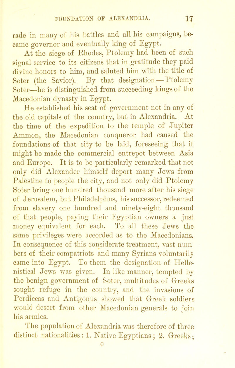 rade in many of liis battles and all his campaigns, be- came governor and eventually king of Egypt. At the siege of Khodes, Ptolemy bad been of such signal service to its citizens that in gratitude they paid divine honors to him, and saluted him with the title of Soter (the Savior). By that designation — Ptolemy Soter—he is distinguished from succeeding kings of tho Macedonian dynasty in Egypt. He established his seat of government not in any of the old capitals of the country, but in Alexandria. At the time of the expedition to the temple of Jupiter Ammon, the Macedonian conqueror had caused the foundations of that city to be laid, foreseeing that it might be made the commercial entrepot between Asia and Europe. It is to be particularly remarked that not only did Alexander himself deport many Jews from Palestine to people the city, and not only did Ptolemy Soter bring one hundred thousand more after his siege of Jerusalem, but Pliiladelphus, his successor, redeemed from slavery one hundred and ninety-eight thousand of that people, paying their Egyptian owners a just money equivalent for each. To all these Jews the same privileges were accorded as to the Macedonians. In consequence of this considerate treatment, vast num bers of their compatriots and many Syrians voluntarily came into Egypt. To them the designation of Ilelle- nistical Jews was given. In like manner, tempted by the benign government of Soter, multitudes of Greeks sought refuge in the country, and the invasions of Perdiccas and Antigonus showed that Greek soldiers would desert from other Macedonian generals to join his armies. The population of Alexandria was therefore of three distinct nationalities: 1. Native Egyptians; 2. Greeks; c