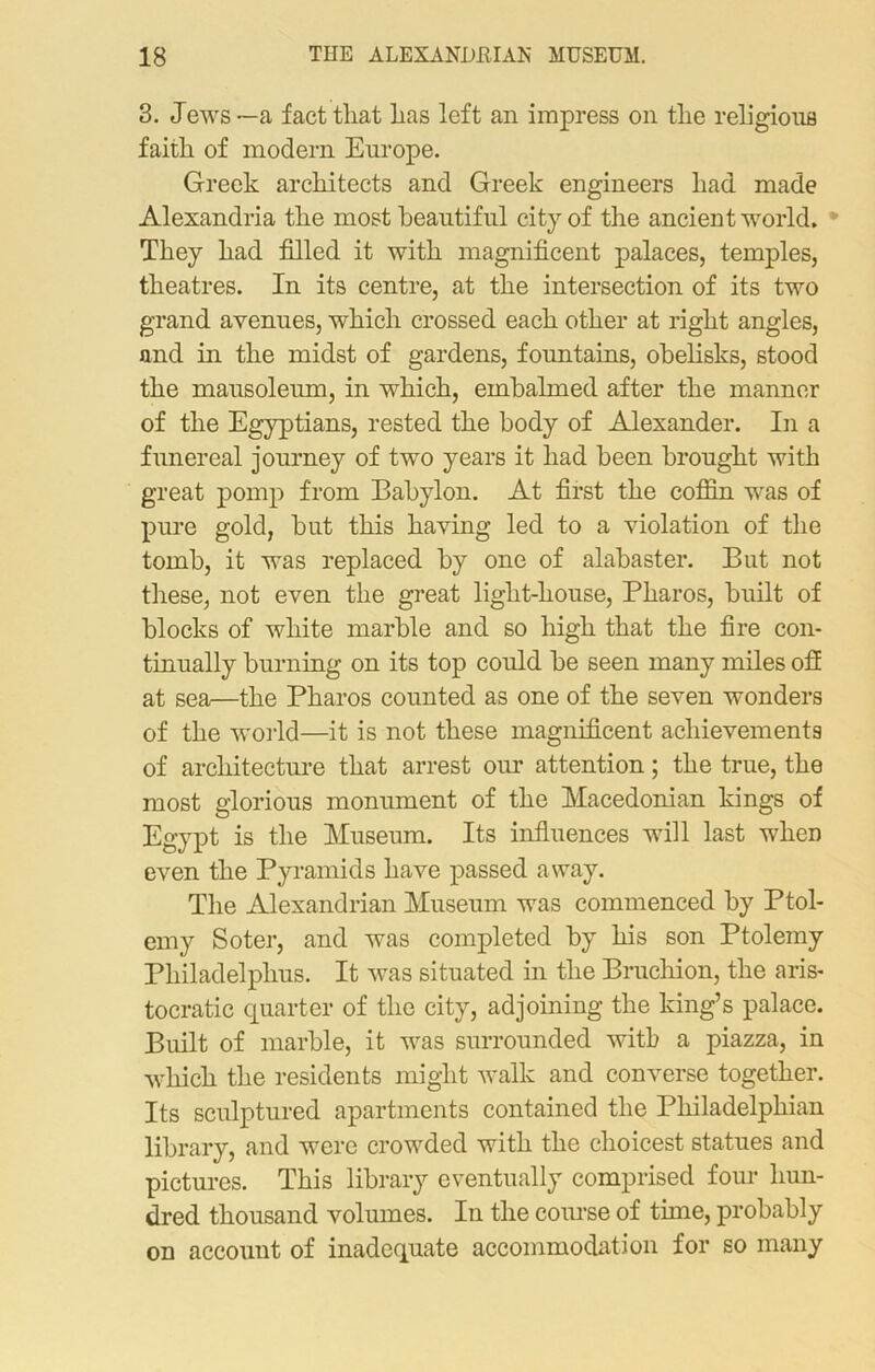 3. Jews—a fact that has left an impress on the religious faith of modern Europe. Greek architects and Greek engineers had made Alexandria the most beautiful city of the ancient world. They had filled it with magnificent palaces, temples, theatres. In its centre, at the intersection of its two grand avenues, which crossed each other at right angles, and in the midst of gardens, fountains, obelisks, stood the mausoleum, in which, embalmed after the manner of the Egyptians, rested the body of Alexander. In a funereal journey of two years it had been brought with great pomp from Babylon. At first the coffin wras of pure gold, hut this having led to a violation of the tomb, it was replaced by one of alabaster. But not these, not even the great liglit-house, Pharos, built of blocks of white marble and so high that the fire con- tinually burning on its top could be seen many miles off at sea—the Pharos counted as one of the seven wonders of the world—it is not these magnificent achievements of architecture that arrest our attention; the true, the most glorious monument of the Macedonian kings of Egypt is the Museum. Its influences will last wheD even the Pyramids have passed away. The Alexandrian Museum was commenced by Ptol- emy Soter, and was completed by his son Ptolemy Philadelphus. It was situated in the Bruchion, the aris- tocratic quarter of the city, adjoining the king’s palace. Built of marble, it was surrounded with a piazza, in which the residents might walk and converse together. Its sculptured apartments contained the Philadelphian library, and were crowded with the choicest statues and pictures. This library eventually comprised four hun- dred thousand volumes. In the course of time, probably on account of inadequate accommodation for so many