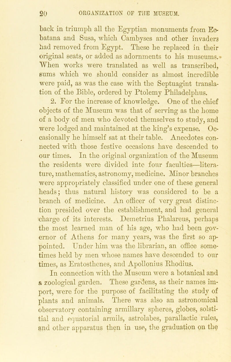 back in triumph all tlic Egyptian monuments from Eo- batana and Susa, which Cambyses and other invaders had removed from Egypt. These he replaced in their original seats, or added as adornments to his museums.* When works were translated as well as transcribed, sums which we should consider as almost incredible were paid, as was the case with the Septuagint transla- tion of the Bible, ordered by Ptolemy Philadelphus. 2. For the increase of knowledge. One of the chief objects of the Museum was that of serving as the home of a body of men who devoted themselves to study, and were lodged and maintained at the king’s expense. Oc- casionally he himself sat at their table. Anecdotes con- nected with those festive occasions have descended to our times. In the original organization of the Museum the residents were divided into four faculties—litera- ture, mathematics, astronomy, medicine. Minor branches were appropriately classified under one of these general heads; thus natural history was considered to be a branch of medicine. An officer of very great distinc- tion presided over the establishment, and had general charge of its interests. Demetrius Phalareus, perhaps the most learned man of his age, who had been gov- ernor of Athens for many years, was the first so ap- pointed. Under him was the librarian, an office some- times held by men whose names have descended to our times, as Eratosthenes, and Apollonius Bhodius. In connection with the Museum were a botanical and a zoological garden. These gardens, as their names im- port, were for the purpose of facilitating the study of plants and animals. There was also an astronomical observatory containing armillary spheres, globes, solsti- tial and equatorial armils, astrolabes, parallactic rules, and other apparatus then in use, the graduation on the