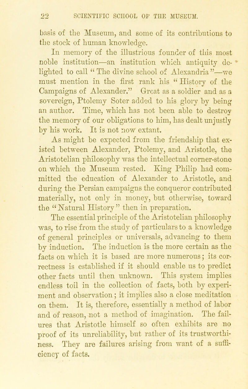 basis of the Museum, and some of its contributions to the stock of human knowledge. O In memory of the illustrious founder of this most noble institution—an institution which antiquity de- * lighted to call “ The divine school of Alexandria”—we must mention in the first rank his “ History of the Campaigns of Alexander.” Great as a soldier and as a sovereign, Ptolemy Soter added to his glory by being an author. Time, which has not been able to destrov the memory of our obligations to him, has dealt unjustly by his work. It is not now extant. As might be expected from the friendship that ex- isted between Alexander, Ptolemy, and Aristotle, the Aristotelian philosophy was the intellectual corner-stone on which the Museum rested. King Philip had com- mitted the education of Alexander to Aristotle, and during the Persian campaigns the conqueror contributed materially, not only in money, but otherwise, toward the “Natural History” then in preparation. The essential principle of the Aristotelian philosophy was, to rise from the study of particulars to a knowledge of general principles or universals, advancing to them by induction. The induction is the more certain as the facts on which it is based are more numerous; its cor- rectness is established if it should enable us to predict other facts until then unknown. This system implies endless toil in the collection of facts, both by experi- ment and observation; it implies also a close meditation on them. It is, therefore, essentially a method of labor and of reason, not a method of imagination. The fail- ures that Aristotle himself so often exhibits are no proof of its unreliability, but rather of its trustworthi- ness. They are failures arising from want of a suffi- ciency of facts.