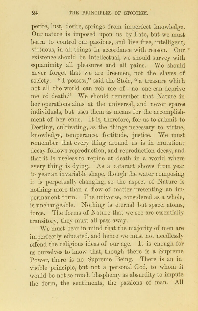 petite, lust, desire, springs from imperfect knowledge. Our nature is imposed upon us by Fate, but we must learn to control our passions, and live free, intelligent, virtuous, in all tilings in accordance with reason. Our * existence should be intellectual, we should survey with equanimity all pleasures and all pains. We should never forget that we are freemen, not the slaves of society. “ I possess,” said the Stoic, “ a treasure wdiick not all the world can rob me of—no one can deprive me of death.” We should remember that Nature in her operations aims at the universal, and never spares individuals, but uses them as means for the accomplish- ment of her ends. It is, therefore, for us to submit to Destiny, cultivating, as the things necessary to virtue, knowledge, temperance, fortitude, justice. We must remember that every thing around us is in mutation; decay follows reproduction, and reproduction decay, and that it is useless to repine at death in a world where every thing is dying. As a cataract shows from year to year an invariable shape, though the water composing it is perpetually changing, so the aspect of Nature is nothing more than a flow of matter presenting an im- permanent form. The universe, considered as a whole, is unchangeable. Nothing is eternal but space, atoms, force. The forms of Nature that we see are essentially transitory, they must all pass away. We must bear in mind that the majority of men are imperfectly educated, and hence we must not needlessly offend the religious ideas of our age. It is enough for us ourselves to know that, though there is a Supreme Power, there is no Supreme Being. There is an in visible principle, but not a personal God, to whom it would be not so much blasphemy as absurdity to impute the form, the sentiments, the passions of man. All