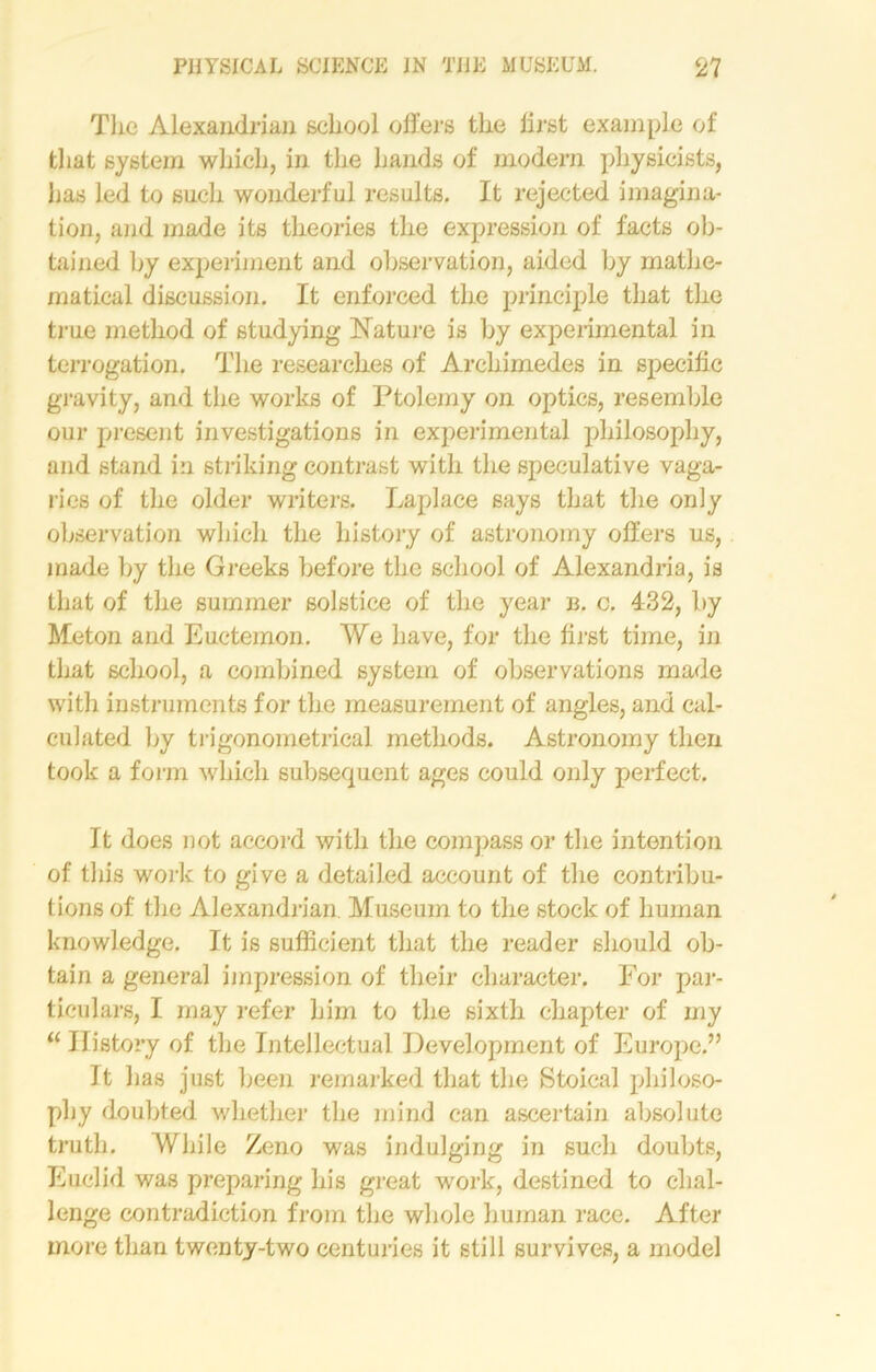 The Alexandrian school offers the lirst example of that system which, in the hands of modern physicists, lias led to such wonderful results. It rejected imagina- tion, and made its theories the expression of facts ob- tained by experiment and observation, aided by mathe- matical discussion. It enforced the principle that the true method of studying Nature is by experimental in terrogation. The researches of Archimedes in specific gravity, and the works of Ptolemy on optics, resemble our present investigations in experimental philosophy, and stand in striking contrast with the speculative vaga- ries of the older writers. Laplace says that the only observation which the history of astronomy offers us, made by the Greeks before the school of Alexandria, is that of the summer solstice of the year n. c. 432, by Meton and Euctemon. We have, for the first time, in that school, a combined system of observations made with instruments for the measurement of angles, and cal- culated by trigonometrical methods. Astronomy then took a form which subsequent ages could only perfect. It does not accord with the compass or the intention of this work to give a detailed account of the contribu- tions of the Alexandrian. Museum to the stock of human knowledge. It is sufficient that the reader should ob- tain a genera] impression of their character. For par- ticulars, I may refer him to the sixth chapter of my “ History of the Intellectual Development of Europe.” It has just been remarked that the Stoical philoso- phy doubted whether the mind can ascertain absolute truth. While Zeno was indulging in such doubts, Euclid was preparing his great work, destined to chal- lenge contradiction from the whole human race. After more than twenty-two centuries it still survives, a model