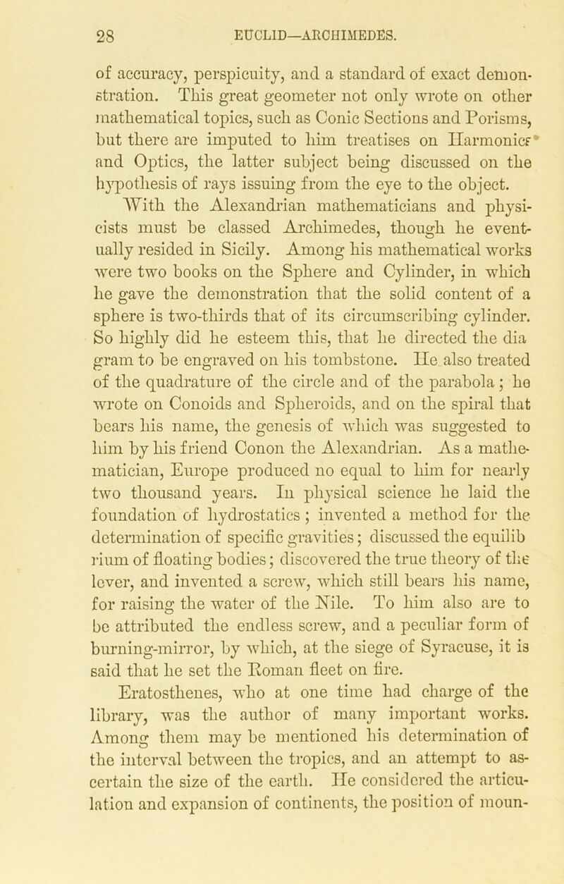 of accuracy, perspicuity, and a standard of exact demon- stration. This great geometer not only wrote on other mathematical topics, such as Conic Sections and Porisms, but there are imputed to him treatises on Harmonics* and Optics, the latter subject being discussed on the hypothesis of rays issuing from the eye to the object. With the Alexandrian mathematicians and physi- cists must be classed Archimedes, though he event- ually resided in Sicily. Among his mathematical works were two books on the Sphere and Cylinder, in which he gave the demonstration that the solid content of a sphere is two-thirds that of its circumscribing cylinder. So highly did he esteem this, that he directed the dia gram to be engraved on his tombstone. lie also treated of the quadrature of the circle and of the parabola; he wrote on Conoids and Spheroids, and on the spiral that bears his name, the genesis of which was suggested to him by his friend Conon the Alexandrian. As a mathe- matician, Europe produced no equal to him for nearly two thousand years. In physical science he laid the foundation of hydrostatics ; invented a method for the determination of specific gravities; discussed the equilib riiun of floating bodies; discovered the true theory of the lever, and invented a screw, which still bears his name, for raising the water of the Nile. To him also are to be attributed the endless screw, and a peculiar form of burning-mirror, by which, at the siege of Syracuse, it is said that he set the Homan fleet on fire. Eratosthenes, who at one time had charge of the library, was the author of many important works. Among them may be mentioned his determination of the interval between the tropics, and an attempt to as- certain the size of the earth. lie considered the articu- lation and expansion of continents, the position of moun-