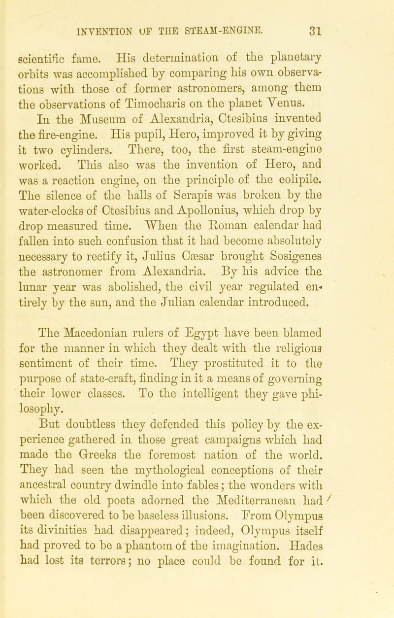 scientific fame. His determination of the planetary orbits was accomplished by comparing his own observa- tions with those of former astronomers, among them the observations of Timocharis on the planet Menus. In the Museum of Alexandria, Ctesibius invented the fire-engine. His pupil, Hero, improved it by giving it two cylinders. There, too, the first steam-engine worked. This also was the invention of Hero, and was a reaction engine, on the principle of the eolipile. The silence of the halls of Serapis was broken by the water-clocks of Ctesibius and Apollonius, which drop by drop measured time. When the Roman calendar had fallen into such confusion that it had become absolutely necessary to rectify it, Julius Ctesar brought Sosigenes the astronomer from Alexandria. By his advice the lunar year was abolished, the civil year regulated en- tirely by the sun, and the Julian calendar introduced. The Macedonian rulers of Egypt have been blamed for the manner in which they dealt with the religious sentiment of their thne. They prostituted it to the purpose of state-craft, finding in it a means of governing their lower classes. To the intelligent they gave phi- losophy. But doubtless they defended this policy by the ex- perience gathered in those great campaigns which had made the Greeks the foremost nation of the world. They had seen the mythological conceptions of their ancestral country dwindle into fables; the wonders with which the old poets adorned the Mediterranean had been discovered to be baseless illusions. From Olympus its divinities had disappeared; indeed, Olympus itself had proved to be a phantom of the imagination. Hades had lost its terrors; no place could be found for it.