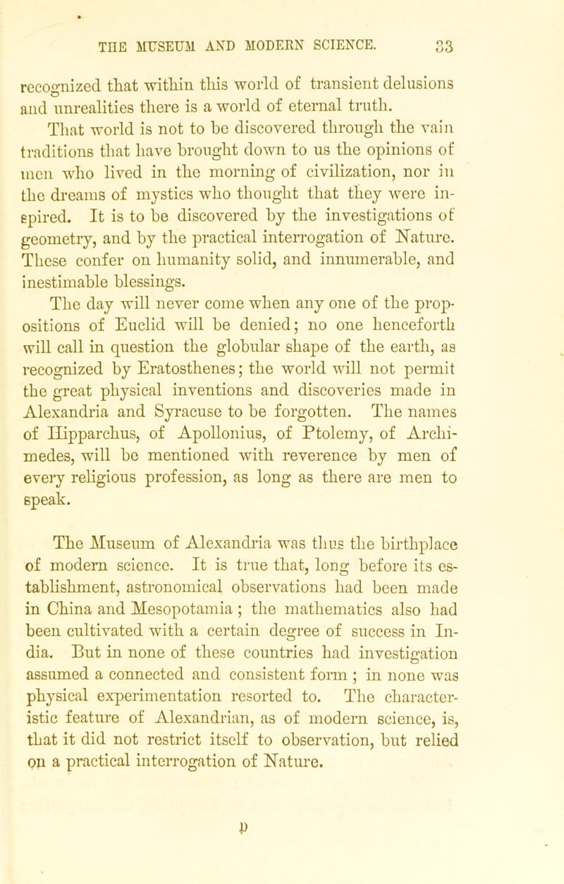 recognized that within this world of transient delusions and unrealities there is a world of eternal truth. That world is not to be discovered through the vain traditions that have brought down to us the opinions of men who lived in the morning of civilization, nor in the dreams of mystics who thought that they were in- spired. It is to be discovered by the investigations of geometry, and by the practical interrogation of ISTature. These confer on humanity solid, and innumerable, and inestimable blessings. The day will never come when any one of the prop- ositions of Euclid will be denied; no one henceforth will call in question the globular shape of the earth, as recognized by Eratosthenes; the world will not permit the great physical inventions and discoveries made in Alexandria and Syracuse to be forgotten. The names of Hipparchus, of Apollonius, of Ptolemy, of Archi- medes, will be mentioned with reverence by men of every religious profession, as long as there are men to speak. The Museum of Alexandria was thus the birthplace of modern science. It is true that, long before its es- tablishment, astronomical observations had been made in China and Mesopotamia; the mathematics also had been cultivated with a certain degree of success in In- dia. But in none of these countries had investigation assumed a connected and consistent form ; in none was physical experimentation resorted to. The character- istic feature of Alexandrian, as of modern science, is, that it did not restrict itself to observation, but relied on a practical interrogation of Nature.