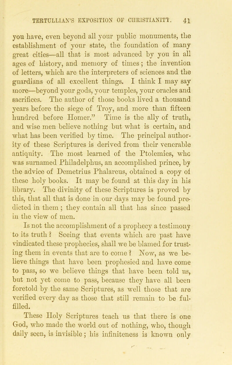 you have, even beyond all your public monuments, the establishment of your state, the foundation of many great cities—all that is most advanced by you in all ages of history, and memory of times; the invention of letters, which are the interpreters of sciences and the guardians of all excellent things. I think I may say more—beyond your gods, your temples, your oracles and sacrifices. The author of those books lived a thousand years before the siege of Troy, and more than fifteen hundred before Ilomer.” Time is the ally of truth, and wfise men believe nothing but what is certain, and what has been verified by time. The principal author- ity of these Scriptures is derived from their venerable antiquity. The most learned of the Ptolemies, whc was sumamed Philadelphus, an accomplished prince, by the advice of Demetrius Phalareus, obtained a copy of these holy books. It may be found at this day in his library. The divinity of these Scriptures is proved by this, that all that is done in our days may be found pre- dicted in them; they contain all that has since passed in the view of men. Is not the accomplishment of a prophecy a testimony to its truth ? Seeing that events which are past have vindicated these prophecies, shall we be blamed for trust- ing them in events that are to come ? Now, as we be- lieve things that have been prophesied and have come to pass, so we believe things that have been told us, but not yet come to pass, because they have all been foretold by the same Scriptures, as well those that are verified every day as those that still remain to be ful- filled. These Holy Scriptures teach us that there is one God, who made the world out of nothing, who, though daily seen, is invisible; his infiniteness is known only