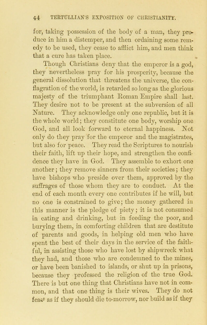 for, talcing possession of the body of a man, they pro- duce in him a distemper, and then ordaining some rem- edy to be used, they cease to afflict him, and men think that a cure lias taken place. Though Christians deny that the emperor is a god, they nevertheless pray for his prosperity, because the general dissolution that threatens the universe, the con- flagration of the world, is retarded so long as the glorious majesty of the triumphant Boman Empire shall last. They desire not to be present at the subversion of all Nature. They acknowledge only one republic, but it is the whole world; they constitute one body, worsliip one God, and all look forward to eternal happiness. Not only do they pray for the emperor and the magistrates, but also for peace. They read the Scriptures to nourish their faith, lift up their hope, and strengthen the confi- dence they have in God. They assemble to exhort one another; they remove sinners from their societies; they have bishops who preside over them, approved by the suffrages of those whom they are to conduct. At the end of each month every one contributes if he will, but no one is constrained to give; the money gathered in Ihis manner is the pledge of piety; it is not consumed in eating and drinking, but in feeding the poor, and burying them, in comforting children that are destitute of parents and goods, in helping old men who have spent the best of their days in the service of the faith- ful, in assisting those who have lost by shipwreck what thev had, and those who are condemned to the mines, *j ' or have been banished to islands, or shut up in prisons, because they professed the religion of the true God. There is but one thing that Christians have not in com- mon, and that one thing is their wives. They do not feaci as if they should die to-morrow, nor build as if they