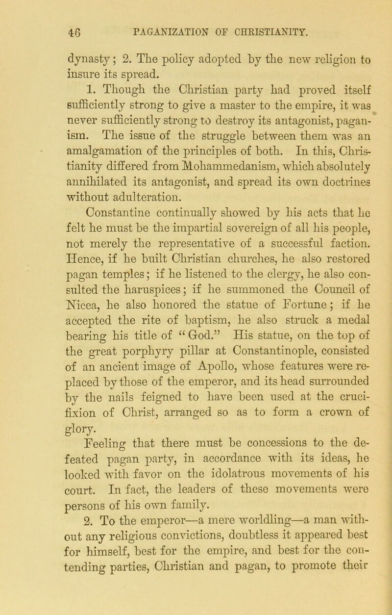 dynasty; 2. The policy adopted by the new religion to insure its spread. 1. Though the Christian party had proved itself sufficiently strong to give a master to the empire, it was never sufficiently strong to destroy its antagonist, pagan- ism. The issue of the struggle between them was an amalgamation of the principles of both. In this, Chris- tianity differed from Mohammedanism, which absolutely annihilated its antagonist, and spread its own doctrines without adulteration. Constantine continually showed by his acts that he felt he must be the impartial sovereign of all his people, not merely the representative of a successful faction. Hence, if he built Christian churches, he also restored pagan temples; if he listened to the clergy, he also con- sulted the haruspices; if he summoned the Council of Nicea, he also honored the statue of Fortune; if he accepted the rite of baptism, he also struck a medal bearing his title of “ God.” His statue, on the top of the great porphyry pillar at Constantinople, consisted of an ancient image of Apollo, whose features were re- placed by those of the emperor, and its head surrounded by the nails feigned to have been used at the cruci- fixion of Christ, arranged so as to form a crown of glory. Feeling that there must be concessions to the de- feated pagan party, in accordance with its ideas, lie looked with favor on the idolatrous movements of his court. In fact, the leaders of these movements were persons of his own family. 2. To the emperor—a mere worldling—a man with- out any religious convictions, doubtless it appeared best for himself, best for the empire, and best for the con- tending parties, Christian and pagan, to promote their