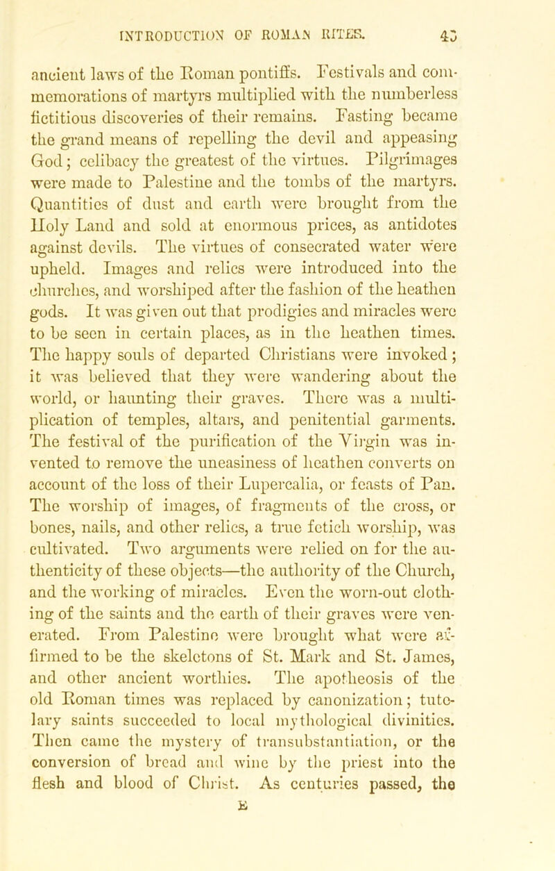 ancient laws of tlie Roman pontiffs. Festivals and com- memorations of martyrs multiplied with the numberless fictitious discoveries of their remains. Fasting became the grand means of repelling the devil and appeasing God; celibacy the greatest of the virtues. Pilgrimages were made to Palestine and the tombs of the martyrs. Quantities of dust and earth were brought from the Holy Land and sold at enormous prices, as antidotes asrainst devils. The virtues of consecrated water were upheld. Images and relics were introduced into the churches, and worshiped after the fashion of the heathen gods. It was given out that prodigies and miracles were to be seen in certain places, as in the heathen times. The happy souls of departed Christians were invoked ; it was believed that they were wandering about the world, or haunting their graves. There was a multi- plication of temples, altars, and penitential garments. The festival of the purification of the Virgin was in- vented to remove the uneasiness of heathen converts on account of the loss of their Lupercalia, or feasts of Pan. The worship of images, of fragments of the cross, or bones, nails, and other relics, a true fetich worship, was cultivated. Two arguments were relied on for the au- thenticity of these objects—the authority of the Church, and the working of miracles. Even the worn-out cloth- ing of the saints and the earth of their graves were ven- erated. From Palestine were brought what were af- firmed to be the skeletons of St. Mark and St. James, and other ancient worthies. The apotheosis of the old Roman times was replaced by canonization; tute- lary saints succeeded to local mythological divinities. Then came the mystery of transubstantiation, or the conversion of bread and wine by the priest into the flesh and blood of Christ. As centuries passed, the