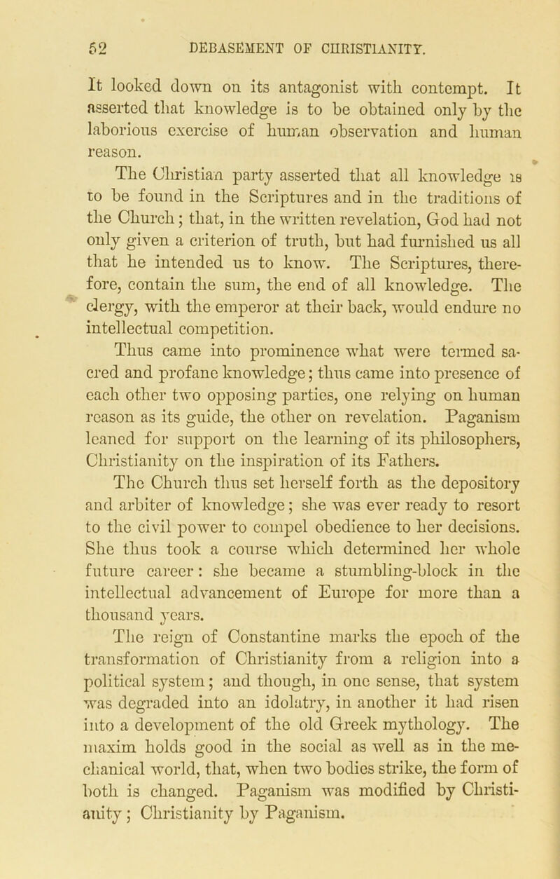 It looked down on its antagonist with contempt. It asserted that knowdedge is to be obtained only by the laborious exercise of human observation and human reason. The Christian party asserted that all knowledge is to be found in the Scriptures and in the traditions of the Church; that, in the written revelation, God had not only given a criterion of truth, but had furnished us all that he intended us to know. The Scriptures, there- fore, contain the sum, the end of all knowdedge. The clergy, with the emperor at their back, would endure no intellectual competition. Thus came into prominence wdiat were termed sa- cred and profane knowledge; thus came into presence of each other two opposing parties, one relying on human reason as its guide, the other on revelation. Paganism leaned for support on the learning of its philosophers, Christianity on the inspiration of its Fathers. The Church thus set herself forth as the depository and arbiter of knowledge; she was ever ready to resort to the civil power to compel obedience to her decisions. She thus took a course wdiick determined her whole future career: she became a stumbling-block in the intellectual advancement of Europe for more than a thousand years. The reign of Constantine marks the epoch of the transformation of Christianity from a religion into a political system; and though, in one sense, that system was degraded into an idolatry, in another it had risen into a development of the old Greek mythology. The maxim holds good in the social as well as in the me- chanical world, that, when two bodies strike, the form of both is changed. Paganism was modified by Christi- anity ; Christianity by Paganism.