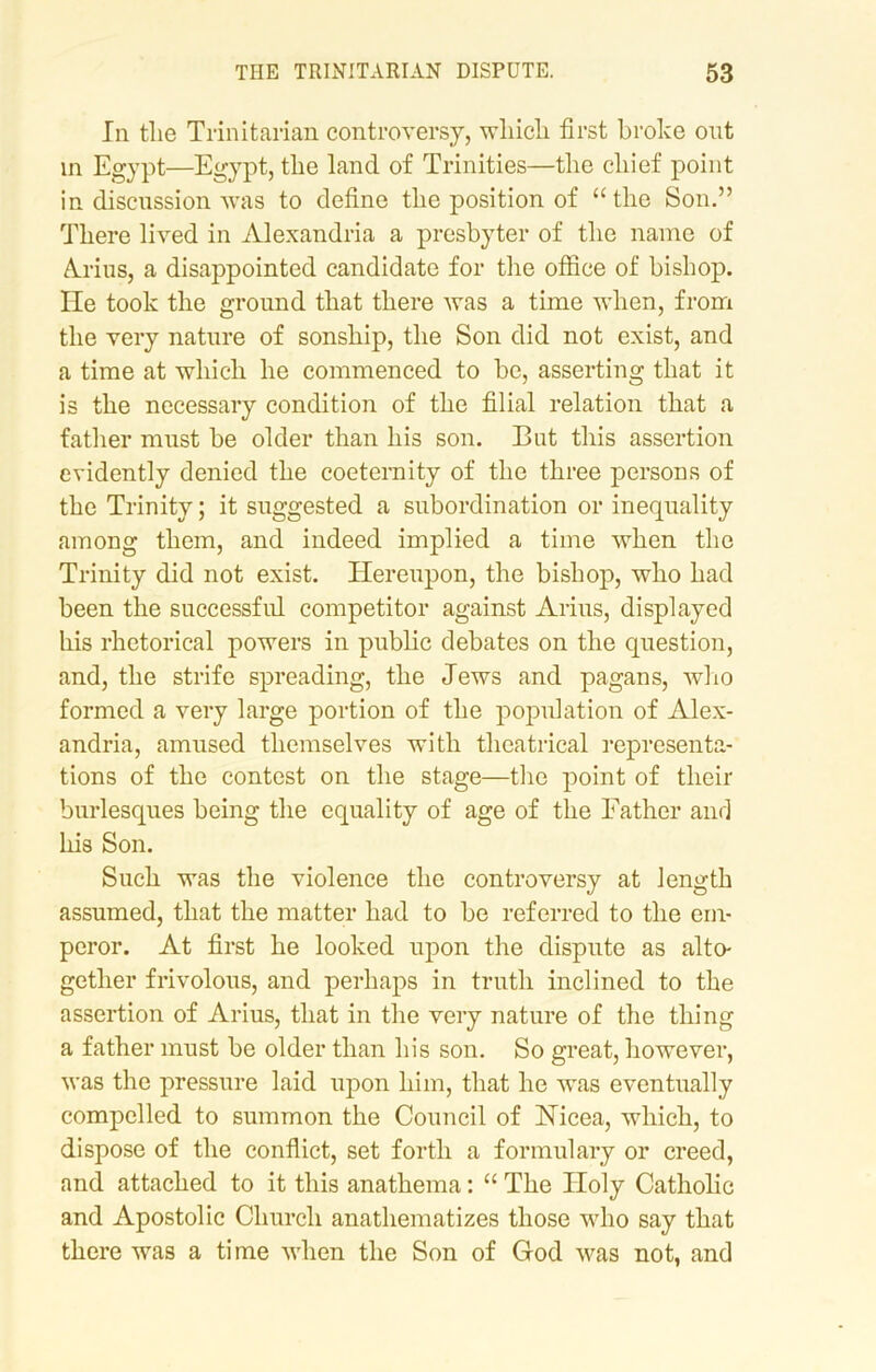 In tlie Trinitarian controversy, wliicli first broke out in Egypt—Egypt, the land of Trinities—the chief point in discussion was to define the position of “the Son.” There lived in Alexandria a presbyter of the name of Aldus, a disappointed candidate for the office of bishop. He took the ground that there was a time when, from the very nature of sonship, the Son did not exist, and a time at which he commenced to be, asserting that it is the necessary condition of the filial relation that a father must be older than his son. But this assertion evidently denied the coeternity of the three persons of the Trinity; it suggested a subordination or inequality among them, and indeed implied a time when the Trinity did not exist. Hereupon, the bishop, who had been the successful competitor against Anus, displayed his rhetorical powers in public debates on the question, and, the strife spreading, the Jews and pagans, who formed a very large portion of the population of Alex- andria, amused themselves with theatrical representa- tions of the contest on the stage—the point of their burlesques being the equality of age of the Father and his Son. Such was the violence the controversy at length assumed, that the matter had to be referred to the em- peror. At first he looked upon the dispute as alto- gether frivolous, and perhaps in truth inclined to the assertion of Arius, that in the very nature of the thing a father must be older than his son. So great, however, was the pressure laid upon him, that he was eventually compelled to summon the Council of Nicea, which, to dispose of the conflict, set forth a formulary or creed, and attached to it this anathema: “ The Holy Catholic and Apostolic Church anathematizes those who say that there was a time when the Son of God was not, and