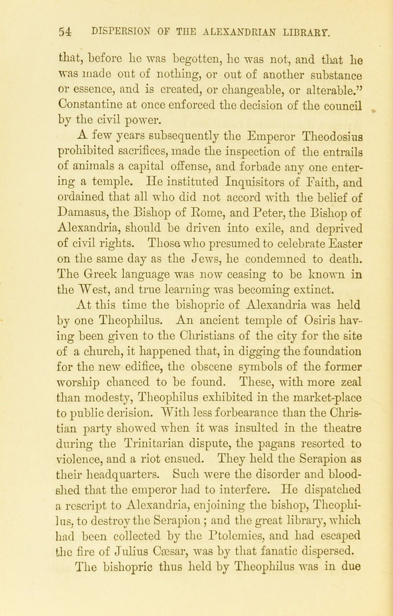 that, before be was begotten, lie was not, and that be was made out of nothing, or out of another substance or essence, and is created, or changeable, or alterable.” Constantine at once enforced the decision of the council by the civil power. A few years subsequently the Emperor Theodosius prohibited sacrifices, made the inspection of the entrails of animals a capital offense, and forbade any one enter- ing a temple. He instituted Inquisitors of Faith, and ordained that all who did not accord with the belief of Damasus, the Bishop of Rome, and Peter, the Bishop of Alexandria, should be driven into exile, and deprived of civil rights. Those who presumed to celebrate Easter on the same day as the Jews, he condemned to death. The Greek language was now ceasing to be known in the West, and true learning was becoming extinct. At this time the bishopric of Alexandria was held by one Theophilus. An ancient temple of Osiris hav- ing been given to the Christians of the city for the site of a church, it happened that, in digging the foundation for the new edifice, the obscene symbols of the former worship chanced to be foimd. These, with more zeal than modesty, Theophilus exhibited in the market-place to public derision. With less forbearance than the Chris- tian party showed when it was insulted in the theatre during the Trinitarian dispute, the pagans resorted to violence, and a riot ensued. They held the Serapion as their headquarters. Such were the disorder and blood- shed that the emperor had to interfere. He dispatched a rescript to Alexandria, enjoining the bishop, Theophi- lus, to destroy the Serapion ; and the great library, which had been collected by the Ptolemies, and had escaped the fire of Julius Ccesar, was by that fanatic dispersed. The bishopric thus held by Theophilus was in due