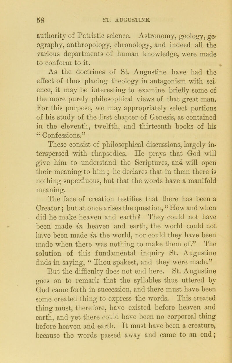 authority of Patristic science. Astronomy, geology, ge- ography, anthropology, chronology, and indeed all the various departments of human knowledge, were made to conform to it. As the doctrines of St. Augustine have had the effect of thus placing theology in antagonism with sci- ence, it may be interesting to examine briefly some of the more purely philosophical views of that great man. For this purpose, wo may appropriately select portions of his study of the first chapter of Genesis, as contained in the eleventh, twelfth, and thirteenth books of liis “ Confessions.” These consist of philosophical discussions, largely in- terspersed with rhapsodies. He prays that God will give him to understand the Scriptures, and will open their meaning to him ; he declares that in them there is nothing superfluous, but that the words have a manifold meaning. The face of creation testifies that there has been a Creator; but at once arises the question, “How and when did he make heaven and earth? They could not have been made in heaven and earth, the world could not have been made in the world, nor could they have been made when there was nothing to make them of.” The solution of this fundamental inquiry St. Augustine finds in saying, “ Thou spakest, and they were made.” Put the difficulty does not end here. St. Augustine goes on to remark that the syllables thus uttered by God came forth in succession, and there must have been some created thing to express the words. This created thing must, therefore, have existed before heaven and earth, and yet there could have been no corporeal thing before heaven and earth. It must have been a creature, because the words passed away and came to an end;